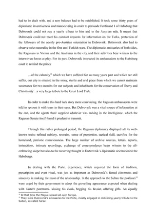 had to be dealt with, and a new balance had to be established. It took some thirty years of
diplomatic inventiveness and manoeuvring in order to persuade Ferdinand I of Habsburg that
Dubrovnik could not pay a yearly tribute to him and to the Austrian rule. It meant that
Dubrovnik could not meet his constant requests for information on the Turks, protection of
the followers of the openly pro-Austrian orientation in Dubrovnik. Dubrovnik also had to
observe strict neutrality in the first anti-Turkish wars. The diplomatic emissaries of both sides,
the Ragusans in Vienna and the Austrians in the city and their activities bear witness to the
interwoven forces at play. For its part, Dubrovnik instructed its ambassadors to the Habsburg
court to remind the prince
…of the calamity18
which we have suffered for so many years past and which we still
suffer, our city is situated in the stony, sterile and arid place from which we cannot maintain
sustenance for two months for our subjects and inhabitants for the conservation of liberty and
Christianity…a very large tribute to the Great Lord Turk.
In order to make this hard luck story more convincing, the Ragusan ambassadors were
told to recount it with tears in their eyes. But Dubrovnik was a vital source of information at
the end, and the agents there supplied whatever was lacking in the intelligence, which the
Ragusan Senate itself found it prudent to transmit.
Through this rather prolonged period, the Ragusan diplomacy displayed all its well-
known traits: refined subtlety, restraint, sense of proportion, tactical skill, sacrifice for the
homeland, patriotic consciousness. The large number of archive sources, letters, reports,
instructions, intimate recordings, exchange of correspondence bears witness to the all-
embracing scope but also to the recurring thought in Dubrovnik’s diplomatic orientation to the
Habsburgs.
In dealing with the Porte, experience, which required the form of tradition,
prescription and even ritual, was just as important as Dubrovnik’s famed cleverness and
sinuosity in making the most of the relationship. In the approach to the Sultan the poklisari19
were urged by their government to adopt the grovelling appearance expected when dealing
with Eastern potentates, kissing his cloak, begging his favour, offering gifts. An equally
18
At that time the Plague spread all over Europe.
19
They were Dubrovnik’s emissaries to the Porte, mostly engaged in delivering yearly tribute to the
Sultan, so called harac.
 