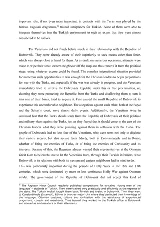 important role, if not even more important, in contacts with the Turks was played by the
famous Ragusan dragomans,20
trained interpreters for Turkish. Some of them were able to
integrate themselves into the Turkish environment to such an extent that they were almost
considered to be natives.
The Venetians did not flinch before much in their relationship with the Republic of
Dubrovnik. They were already aware of their superiority to seek means other than force,
which was always close at hand for them. As a result, on numerous occasions, attempts were
made to wipe their small eastern neighbour off the map and thus remove it from the political
stage, using whatever excuse could be found. The complex international situation provided
for numerous such opportunities. It was enough for the Christian leaders to begin preparations
for war with the Turks, and especially if the war was already in progress, and the Venetians
immediately tried to involve the Dubrovnik Republic under this or that proclamation, or,
claiming they were protecting the Republic from the Turks and disallowing them to turn it
into one of their bases, tried to acquire it. Fate caused the small Republic of Dubrovnik to
experience this uncomfortable neighbour. The allegations against each other, both at the Papal
and the Sultan’s court, were almost daily events. Additionally, the Venetians were in
continual fear that the Turks should learn from the Republic of Dubrovnik of their political
and military plans against the Turks, just as they feared that it should come to the ears of the
Christian leaders what they were planning against them in collusion with the Turks. The
people of Dubrovnik had no less fear of the Venetians, who were wont not only to disclose
their eastern secrets, but also accuse them falsely, both in Constantinople and in Rome,
whether of being the enemies of Turks, or of being the enemies of Christianity and its
interests. Because of this, the Ragusans always warned their representatives at the Ottoman
Great Gate to be careful not to let the Venetians learn, through their Turkish informers, what
Dubrovnik in its relations with both its western and eastern neighbours had in mind to do.
This was particularly important during the periods of Holly Wars in the 16th and 17th
centuries, which were dominated by more or less continuous Holly War against Ottoman
infidel. The government of the Republic of Dubrovnik did not accept this kind of
20
The Ragusan Minor Council regularly published competitions for so-called ‘young men of the
language’ – students of Turkish. They were trained very practically and efficiently at the expense of
the state. The Turkish mullah taught them basic Turkish and Arabic in Dubrovnik. Then they went
to Constantinople (Istanbul), Edirne or another major city where they perfected their knowledge of
the language, Ottoman customs, culture and civilization with the assistance of experienced
dragomans, consuls and merchants. Thus trained they worked in the Turkish office in Dubrovnik
and abroad as ambassadors or their attendants.
 