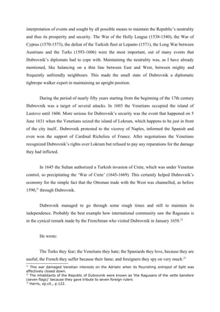 interpretation of events and sought by all possible means to maintain the Republic’s neutrality
and thus its prosperity and security. The War of the Holly League (1538-1540), the War of
Cyprus (1570-1573), the defeat of the Turkish fleet at Lepanto (1571), the Long War between
Austrians and the Turks (1593-1606) were the most important, out of many events that
Dubrovnik’s diplomats had to cope with. Maintaining the neutrality was, as I have already
mentioned, like balancing on a thin line between East and West, between mighty and
frequently unfriendly neighbours. This made the small state of Dubrovnik a diplomatic
tightrope walker expert in maintaining an upright position.
During the period of nearly fifty years starting from the beginning of the 17th century
Dubrovnik was a target of several attacks. In 1603 the Venetians occupied the island of
Lastovo until 1606. More serious for Dubrovnik’s security was the event that happened on 5
June 1631 when the Venetians seized the island of Lokrum, which happens to be just in front
of the city itself.. Dubrovnik protested to the viceroy of Naples, informed the Spanish and
even won the support of Cardinal Richelieu of France. After negotiations the Venetians
recognized Dubrovnik’s rights over Lokrum but refused to pay any reparations for the damage
they had inflicted.
In 1645 the Sultan authorized a Turkish invasion of Crete, which was under Venetian
control, so precipitating the ‘War of Crete’ (1645-1669). This certainly helped Dubrovnik’s
economy for the simple fact that the Ottoman trade with the West was channelled, as before
1590,21
through Dubrovnik.
Dubrovnik managed to go through some rough times and still to maintain its
independence. Probably the best example how international community saw the Ragusans is
in the cynical remark made by the Frenchman who visited Dubrovnik in January 1658.22
He wrote:
The Turks they fear; the Venetians they hate; the Spaniards they love, because they are
useful; the French they suffer because their fame; and foreigners they spy on very much.23
21
This war damaged Venetian interests on the Adriatic when its flourishing entrepot of Split was
effectively closed down.
22
The inhabitants of the Republic of Dubrovnik were known as ‘the Ragusans of the sette bandiere
(seven flags)’ because they gave tribute to seven foreign rulers
23
Harris, op.cit., p.122.
 