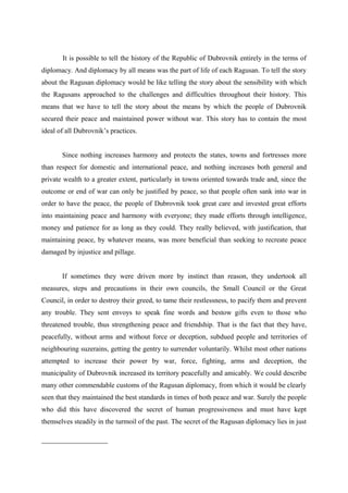 It is possible to tell the history of the Republic of Dubrovnik entirely in the terms of
diplomacy. And diplomacy by all means was the part of life of each Ragusan. To tell the story
about the Ragusan diplomacy would be like telling the story about the sensibility with which
the Ragusans approached to the challenges and difficulties throughout their history. This
means that we have to tell the story about the means by which the people of Dubrovnik
secured their peace and maintained power without war. This story has to contain the most
ideal of all Dubrovnik’s practices.
Since nothing increases harmony and protects the states, towns and fortresses more
than respect for domestic and international peace, and nothing increases both general and
private wealth to a greater extent, particularly in towns oriented towards trade and, since the
outcome or end of war can only be justified by peace, so that people often sank into war in
order to have the peace, the people of Dubrovnik took great care and invested great efforts
into maintaining peace and harmony with everyone; they made efforts through intelligence,
money and patience for as long as they could. They really believed, with justification, that
maintaining peace, by whatever means, was more beneficial than seeking to recreate peace
damaged by injustice and pillage.
If sometimes they were driven more by instinct than reason, they undertook all
measures, steps and precautions in their own councils, the Small Council or the Great
Council, in order to destroy their greed, to tame their restlessness, to pacify them and prevent
any trouble. They sent envoys to speak fine words and bestow gifts even to those who
threatened trouble, thus strengthening peace and friendship. That is the fact that they have,
peacefully, without arms and without force or deception, subdued people and territories of
neighbouring suzerains, getting the gentry to surrender voluntarily. Whilst most other nations
attempted to increase their power by war, force, fighting, arms and deception, the
municipality of Dubrovnik increased its territory peacefully and amicably. We could describe
many other commendable customs of the Ragusan diplomacy, from which it would be clearly
seen that they maintained the best standards in times of both peace and war. Surely the people
who did this have discovered the secret of human progressiveness and must have kept
themselves steadily in the turmoil of the past. The secret of the Ragusan diplomacy lies in just
 