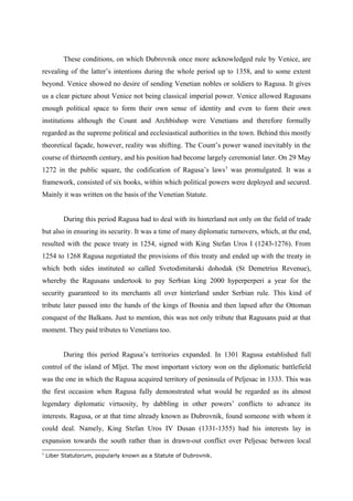 These conditions, on which Dubrovnik once more acknowledged rule by Venice, are
revealing of the latter’s intentions during the whole period up to 1358, and to some extent
beyond. Venice showed no desire of sending Venetian nobles or soldiers to Ragusa. It gives
us a clear picture about Venice not being classical imperial power. Venice allowed Ragusans
enough political space to form their own sense of identity and even to form their own
institutions although the Count and Archbishop were Venetians and therefore formally
regarded as the supreme political and ecclesiastical authorities in the town. Behind this mostly
theoretical façade, however, reality was shifting. The Count’s power waned inevitably in the
course of thirteenth century, and his position had become largely ceremonial later. On 29 May
1272 in the public square, the codification of Ragusa’s laws5
was promulgated. It was a
framework, consisted of six books, within which political powers were deployed and secured.
Mainly it was written on the basis of the Venetian Statute.
During this period Ragusa had to deal with its hinterland not only on the field of trade
but also in ensuring its security. It was a time of many diplomatic turnovers, which, at the end,
resulted with the peace treaty in 1254, signed with King Stefan Uros I (1243-1276). From
1254 to 1268 Ragusa negotiated the provisions of this treaty and ended up with the treaty in
which both sides instituted so called Svetodimitarski dohodak (St Demetrius Revenue),
whereby the Ragusans undertook to pay Serbian king 2000 hyperperperi a year for the
security guaranteed to its merchants all over hinterland under Serbian rule. This kind of
tribute later passed into the hands of the kings of Bosnia and then lapsed after the Ottoman
conquest of the Balkans. Just to mention, this was not only tribute that Ragusans paid at that
moment. They paid tributes to Venetians too.
During this period Ragusa’s territories expanded. In 1301 Ragusa established full
control of the island of Mljet. The most important victory won on the diplomatic battlefield
was the one in which the Ragusa acquired territory of peninsula of Peljesac in 1333. This was
the first occasion when Ragusa fully demonstrated what would be regarded as its almost
legendary diplomatic virtuosity, by dabbling in other powers’ conflicts to advance its
interests. Ragusa, or at that time already known as Dubrovnik, found someone with whom it
could deal. Namely, King Stefan Uros IV Dusan (1331-1355) had his interests lay in
expansion towards the south rather than in drawn-out conflict over Peljesac between local
5
Liber Statutorum, popularly known as a Statute of Dubrovnik.
 