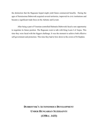 the distinction that the Ragusans hoped might yield future commercial benefits. During the
ages of Serenissima Dubrovnik acquired several territories, improved its civic institutions and
became a significant trade force on the Adriatic and Levant.
After being a part of Venetian-controlled Dalmatia Dubrovnik faced a rare opportunity
to negotiate its future position. The Ragusans went to talk with King Louis I of Anjou. This
time they were faced with the biggest challenge. It was the moment to achieve both effective
self-government and protection. This time they had to bow down to the crown of St Stephen.
DUBROVNIK’S AUTONOMOUS DEVELOPMENT
UNDER HUNGARIAN SUZERAINTY
(1358-C. 1433)
 