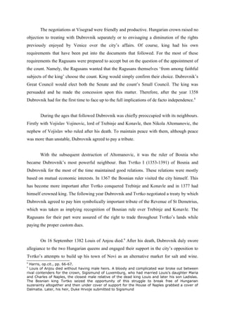 The negotiations at Visegrad were friendly and productive. Hungarian crown raised no
objection to treating with Dubrovnik separately or to envisaging a diminution of the rights
previously enjoyed by Venice over the city’s affairs. Of course, king had his own
requirements that have been put into the documents that followed. For the most of these
requirements the Ragusans were prepared to accept but on the question of the appointment of
the count. Namely, the Ragusans wanted that the Ragusans themselves ‘from among faithful
subjects of the king’ choose the count. King would simply confirm their choice. Dubrovnik’s
Great Council would elect both the Senate and the count’s Small Council. The king was
persuaded and he made the concession upon this matter. Therefore, after the year 1358
Dubrovnik had for the first time to face up to the full implications of de facto independence.8
During the ages that followed Dubrovnik was chiefly preoccupied with its neighbours.
Firstly with Vojislav Vojinovic, lord of Trebinje and Konavle, then Nikola Altomanovic, the
nephew of Vojislav who ruled after his death. To maintain peace with them, although peace
was more than unstable, Dubrovnik agreed to pay a tribute.
With the subsequent destruction of Altomanovic, it was the ruler of Bosnia who
became Dubrovnik’s most powerful neighbour. Ban Tvrtko I (1353-1391) of Bosnia and
Dubrovnik for the most of the time maintained good relations. These relations were mostly
based on mutual economic interests. In 1367 the Bosnian ruler visited the city himself. This
has become more important after Tvrtko conquered Trebinje and Konavle and in 1377 had
himself crowned king. The following year Dubrovnik and Tvrtko negotiated a treaty by which
Dubrovnik agreed to pay him symbolically important tribute of the Revenue of St Demetrius,
which was taken as implying recognition of Bosnian rule over Trebinje and Konavle. The
Ragusans for their part were assured of the right to trade throughout Tvrtko’s lands while
paying the proper custom dues.
On 16 September 1382 Louis of Anjou died.9
After his death, Dubrovnik duly swore
allegiance to the two Hungarian queens and engaged their support in the city’s opposition to
Tvrtko’s attempts to build up his town of Novi as an alternative market for salt and wine.
8
Harris, op.cit., pp. 66-67.
9
Louis of Anjou died without having male heirs. A bloody and complicated war broke out between
rival contenders for the crown, Sigismund of Luxemburg, who had married Louis’s daughter Maria
and Charles of Naples, the closest male relative of the dead king Louis and later his son Ladislas.
The Bosnian king Tvrtko seized the opportunity of this struggle to break free of Hungarian
suzerainty altogether and then under cover of support for the House of Naples grabbed a cover of
Dalmatia. Later, his heir, Duke Hrvoje submitted to Sigismund
 
