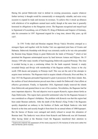 During this period Dubrovnik tried to defend its existing possessions, acquire whatever
further territory it thought would be commercially or strategically valuable, and seize every
occasion to expand its trade and increase its revenues. To achieve this it struck up alliances
with whichever of its neighbours seemed most useful, though at the same time it generally
honoured its obligations to the Hungarian crown. The Ragusans recognized and stayed loyal
to Sigismund of Luxemburg, son of Charles IV, King of Bohemia and Emperor of Germany,
after his coronation in 1387. Sigismund reigned for a long time, almost fifty years, up till
1437.
In 1391 Tvrtko died and Bosnian magnate Hrvoje Vukcic Hrvatinic emerged as a
strongest figure and together with his brother Vuk was appointed joint bans of Croatia and
Dalmatia. Dubrovnik friendship with Hrvoje was extremely useful as he was who persuaded
the Bosnian king Stjepan Ostoja to grant Dubrovnik the lands of Primorje,10
which at last
permitted the Ragusans uninterrupted access by land between Astarea and Peljesac. On 15
January 1399 after many months of hard bargaining Dubrovnik acquired Primorje. This time
it avoided having to pay a continuing tribute for the lands acquired. Instead, it simply
rewarded Ostoja and Hrvoje with membership of the Ragusan nobility, houses in the city
worth 1500 ducats and property in Primorje itself. This was not the end of the attempts to
acquire more territories. The Ragusans tried to acquire islands of Korcula, Hvar and Brac. In
June 1413 the Ragusans persuaded Sigismund to grant it possession of the three islands. But,
the realities of local obstructionism proved more than a match for Dubrovnik’s best efforts at
effective government. Finally, in September 1416, Sigismund simply removed the islands
from Dubrovnik and granted them to one of his courtiers. Nevertheless, the Ragusans had far
more important objective. The real objective was to acquire Konavle, region almost fertile as
Zupa Dubrovacka. This region had a powerful sentimental value for the Ragusans because it
was considered as a Ragusa’s birthplace. The problem with Konavle was that this region had
been under Bosnian authority. After the death of the Bosnia’s King Tvrtko I the Ragusans
quickly dispatched an embassy to the brothers of Radic and Beljak Sankovic who held
Konavle at the time and secretly bought it from them for an annual tribute of 1000 hyperperi.
But the barons of Bosnia were outraged and utterly refused to accept this alienation of
Bosnian land. The Sankovici were driven from Konavle and Dubrovnik was left frustrated.
After having failed at the Bosnian Court the Ragusans transferred their attention to
10
Dubrovnik entered into possession of the newly acquired 27,735 hectares of what were called the
new territories (terre nuove).
 