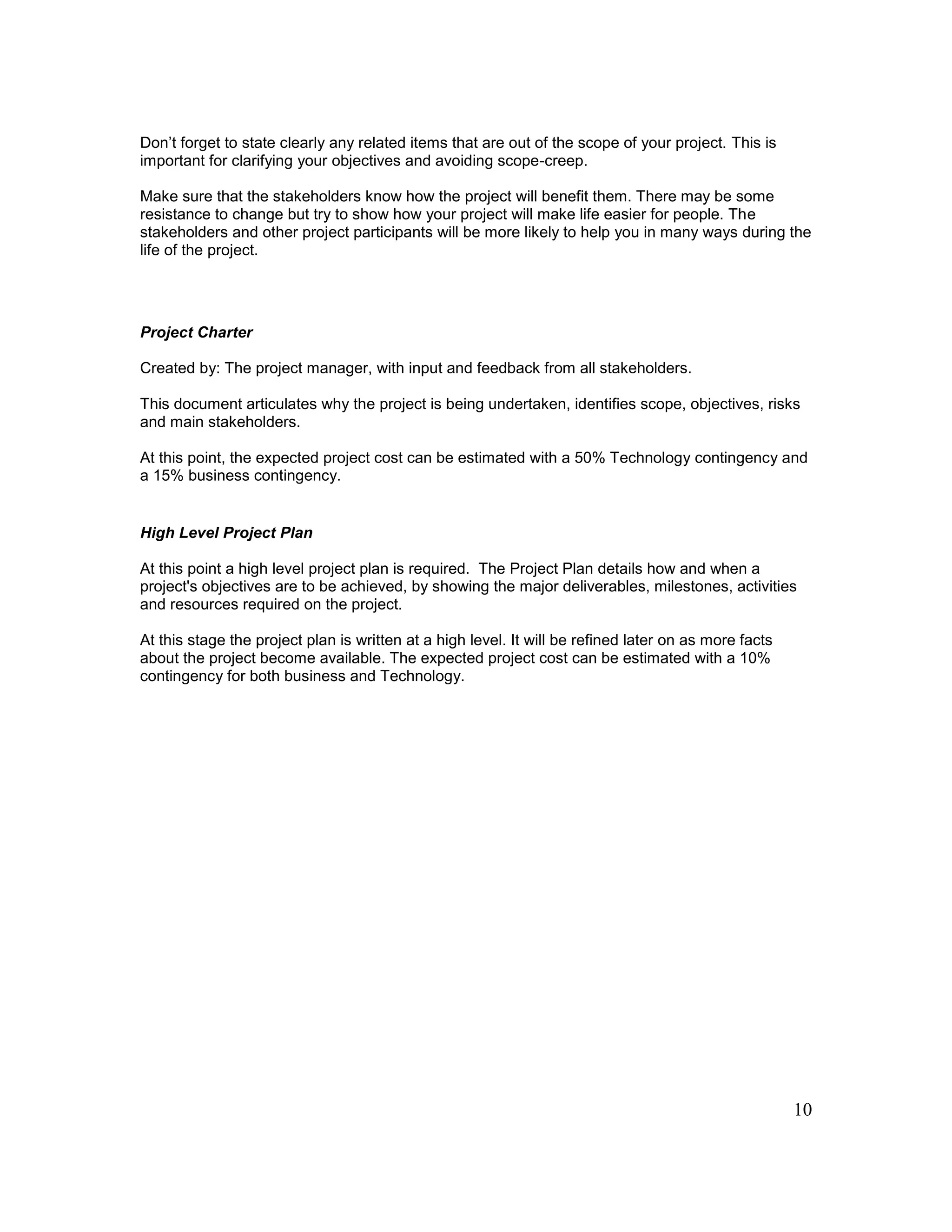 10
Don’t forget to state clearly any related items that are out of the scope of your project. This is
important for clarifying your objectives and avoiding scope-creep.
Make sure that the stakeholders know how the project will benefit them. There may be some
resistance to change but try to show how your project will make life easier for people. The
stakeholders and other project participants will be more likely to help you in many ways during the
life of the project.
Project Charter
Created by: The project manager, with input and feedback from all stakeholders.
This document articulates why the project is being undertaken, identifies scope, objectives, risks
and main stakeholders.
At this point, the expected project cost can be estimated with a 50% Technology contingency and
a 15% business contingency.
High Level Project Plan
At this point a high level project plan is required. The Project Plan details how and when a
project's objectives are to be achieved, by showing the major deliverables, milestones, activities
and resources required on the project.
At this stage the project plan is written at a high level. It will be refined later on as more facts
about the project become available. The expected project cost can be estimated with a 10%
contingency for both business and Technology.
 