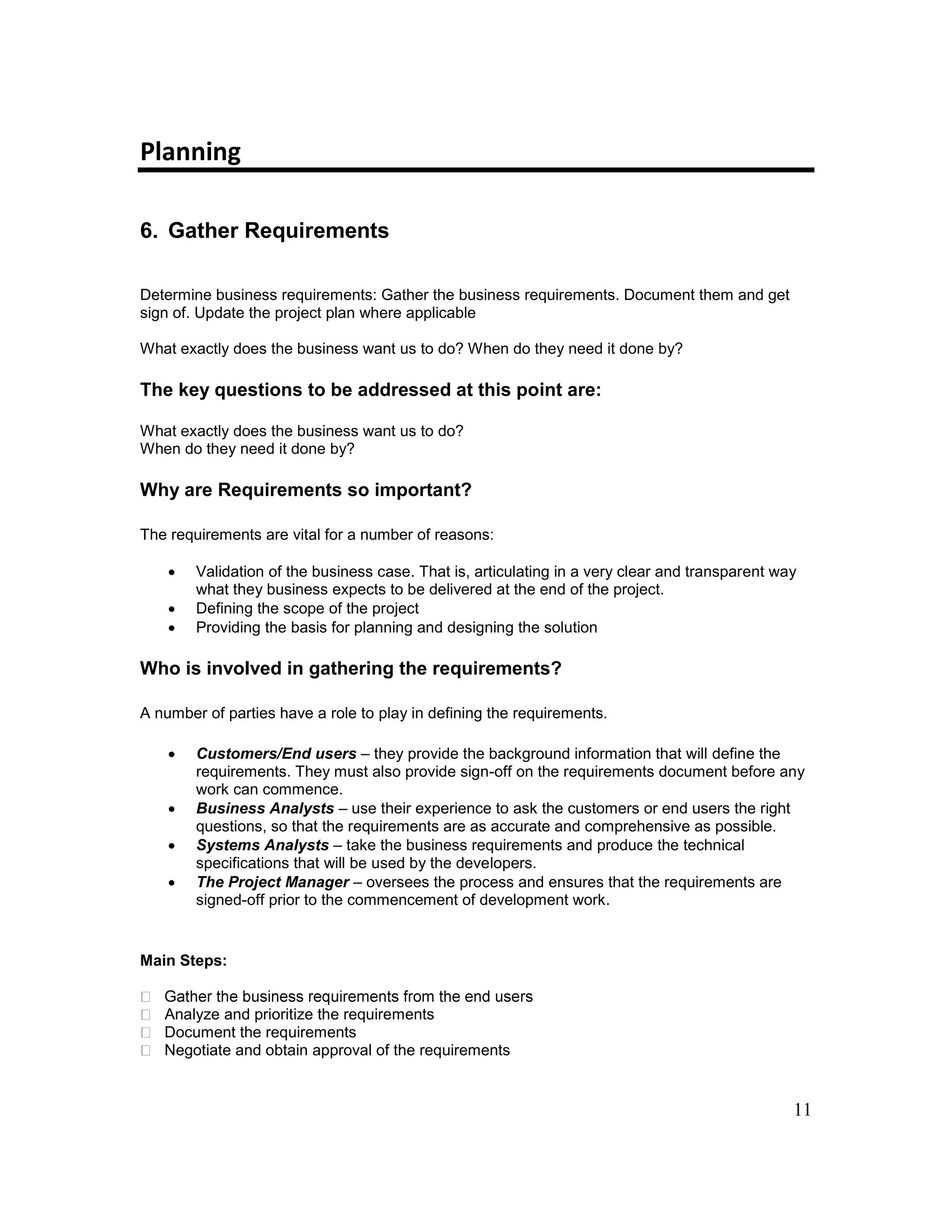 11
Planning
6. Gather Requirements
Determine business requirements: Gather the business requirements. Document them and get
sign of. Update the project plan where applicable
What exactly does the business want us to do? When do they need it done by?
The key questions to be addressed at this point are:
What exactly does the business want us to do?
When do they need it done by?
Why are Requirements so important?
The requirements are vital for a number of reasons:
 Validation of the business case. That is, articulating in a very clear and transparent way
what they business expects to be delivered at the end of the project.
 Defining the scope of the project
 Providing the basis for planning and designing the solution
Who is involved in gathering the requirements?
A number of parties have a role to play in defining the requirements.
 Customers/End users – they provide the background information that will define the
requirements. They must also provide sign-off on the requirements document before any
work can commence.
 Business Analysts – use their experience to ask the customers or end users the right
questions, so that the requirements are as accurate and comprehensive as possible.
 Systems Analysts – take the business requirements and produce the technical
specifications that will be used by the developers.
 The Project Manager – oversees the process and ensures that the requirements are
signed-off prior to the commencement of development work.
Main Steps:
Analyze and prioritize the requirements
Document the requirements
Negotiate and obtain approval of the requirements
 