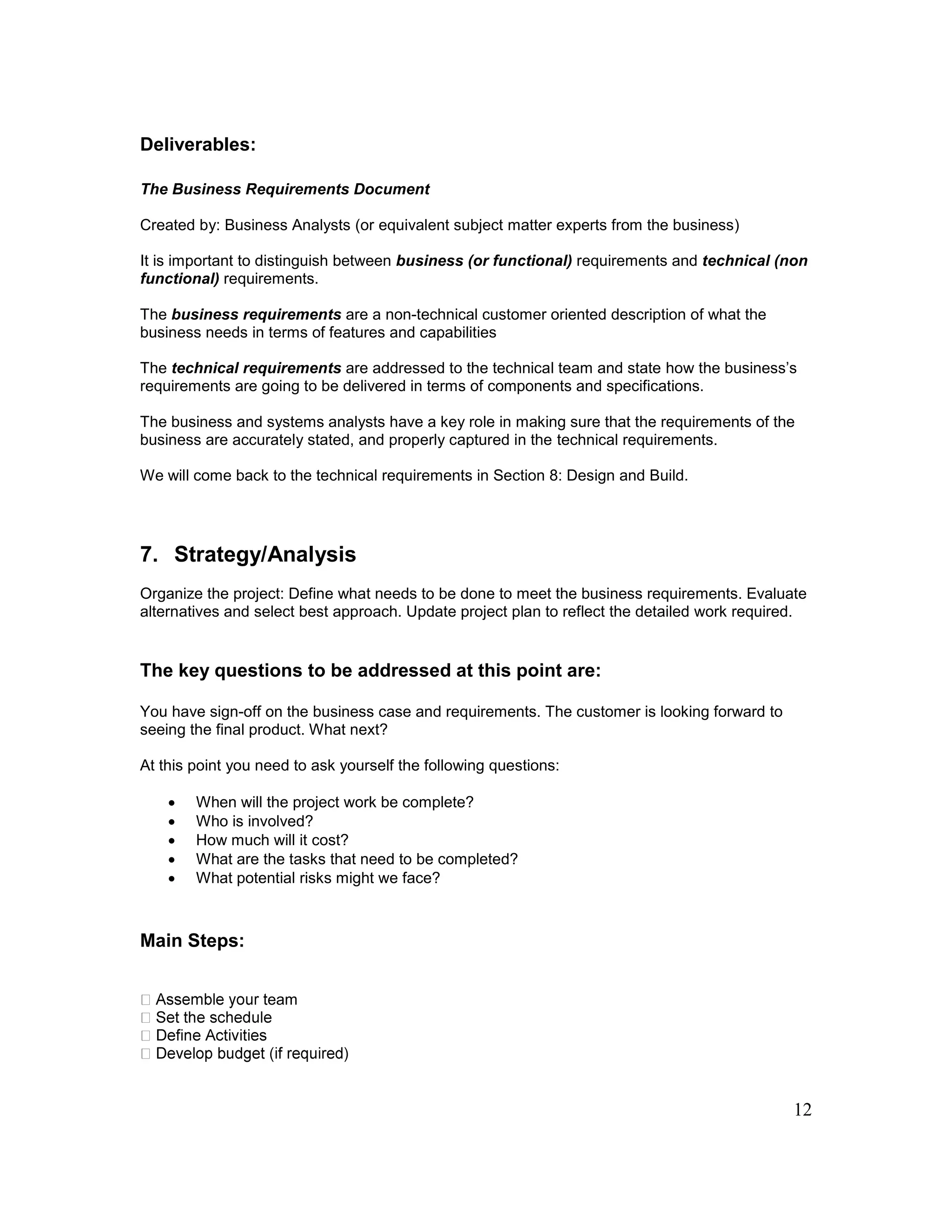 12
Deliverables:
The Business Requirements Document
Created by: Business Analysts (or equivalent subject matter experts from the business)
It is important to distinguish between business (or functional) requirements and technical (non
functional) requirements.
The business requirements are a non-technical customer oriented description of what the
business needs in terms of features and capabilities
The technical requirements are addressed to the technical team and state how the business’s
requirements are going to be delivered in terms of components and specifications.
The business and systems analysts have a key role in making sure that the requirements of the
business are accurately stated, and properly captured in the technical requirements.
We will come back to the technical requirements in Section 8: Design and Build.
7. Strategy/Analysis
Organize the project: Define what needs to be done to meet the business requirements. Evaluate
alternatives and select best approach. Update project plan to reflect the detailed work required.
The key questions to be addressed at this point are:
You have sign-off on the business case and requirements. The customer is looking forward to
seeing the final product. What next?
At this point you need to ask yourself the following questions:
 When will the project work be complete?
 Who is involved?
 How much will it cost?
 What are the tasks that need to be completed?
 What potential risks might we face?
Main Steps:
eam
 
