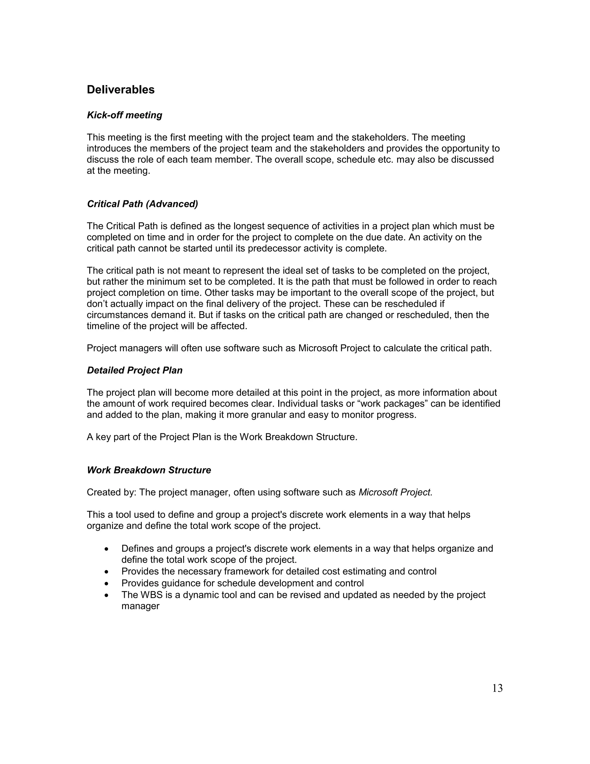13
Deliverables
Kick-off meeting
This meeting is the first meeting with the project team and the stakeholders. The meeting
introduces the members of the project team and the stakeholders and provides the opportunity to
discuss the role of each team member. The overall scope, schedule etc. may also be discussed
at the meeting.
Critical Path (Advanced)
The Critical Path is defined as the longest sequence of activities in a project plan which must be
completed on time and in order for the project to complete on the due date. An activity on the
critical path cannot be started until its predecessor activity is complete.
The critical path is not meant to represent the ideal set of tasks to be completed on the project,
but rather the minimum set to be completed. It is the path that must be followed in order to reach
project completion on time. Other tasks may be important to the overall scope of the project, but
don’t actually impact on the final delivery of the project. These can be rescheduled if
circumstances demand it. But if tasks on the critical path are changed or rescheduled, then the
timeline of the project will be affected.
Project managers will often use software such as Microsoft Project to calculate the critical path.
Detailed Project Plan
The project plan will become more detailed at this point in the project, as more information about
the amount of work required becomes clear. Individual tasks or “work packages” can be identified
and added to the plan, making it more granular and easy to monitor progress.
A key part of the Project Plan is the Work Breakdown Structure.
Work Breakdown Structure
Created by: The project manager, often using software such as Microsoft Project.
This a tool used to define and group a project's discrete work elements in a way that helps
organize and define the total work scope of the project.
 Defines and groups a project's discrete work elements in a way that helps organize and
define the total work scope of the project.
 Provides the necessary framework for detailed cost estimating and control
 Provides guidance for schedule development and control
 The WBS is a dynamic tool and can be revised and updated as needed by the project
manager
 