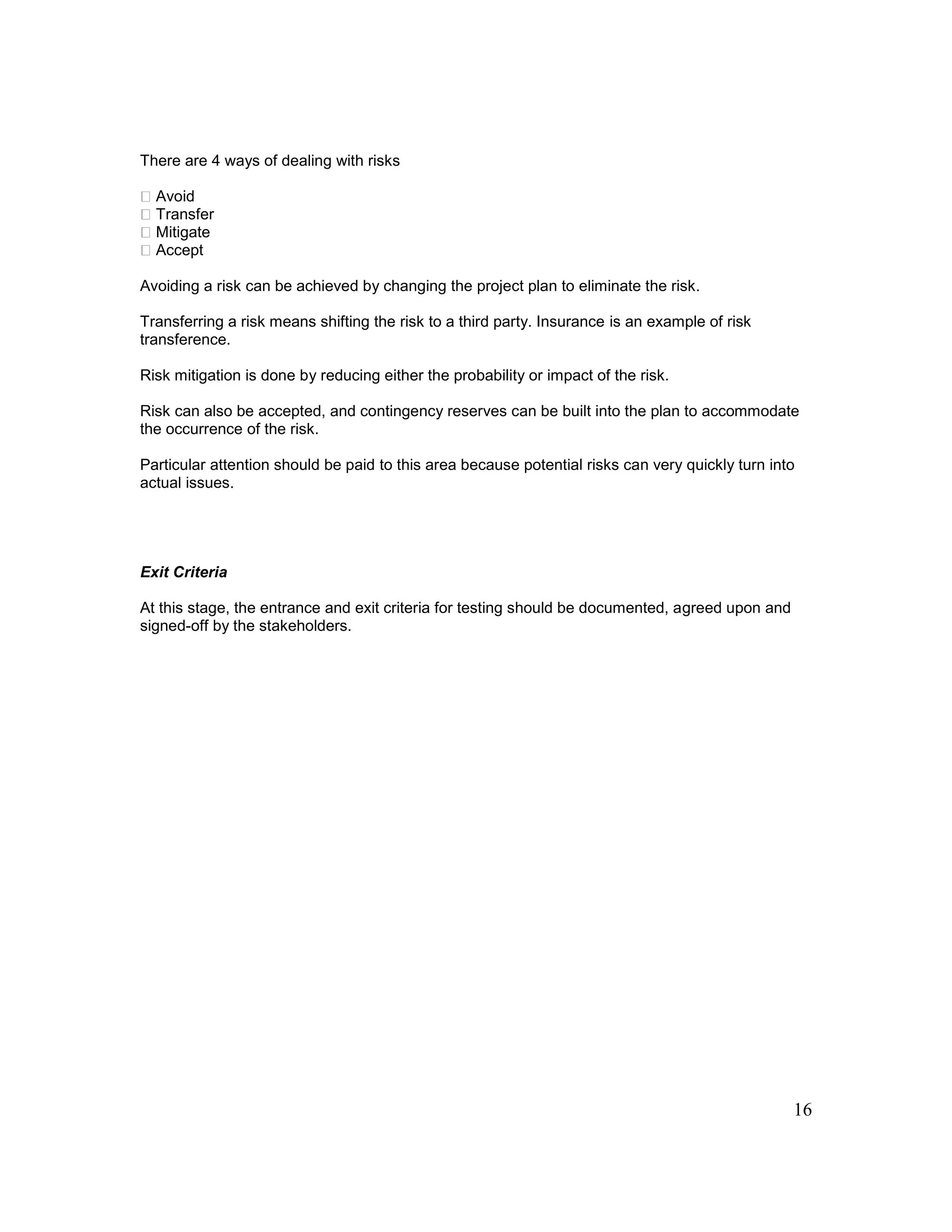 16
There are 4 ways of dealing with risks
Avoid
Transfer
Mitigate
Accept
Avoiding a risk can be achieved by changing the project plan to eliminate the risk.
Transferring a risk means shifting the risk to a third party. Insurance is an example of risk
transference.
Risk mitigation is done by reducing either the probability or impact of the risk.
Risk can also be accepted, and contingency reserves can be built into the plan to accommodate
the occurrence of the risk.
Particular attention should be paid to this area because potential risks can very quickly turn into
actual issues.
Exit Criteria
At this stage, the entrance and exit criteria for testing should be documented, agreed upon and
signed-off by the stakeholders.
 