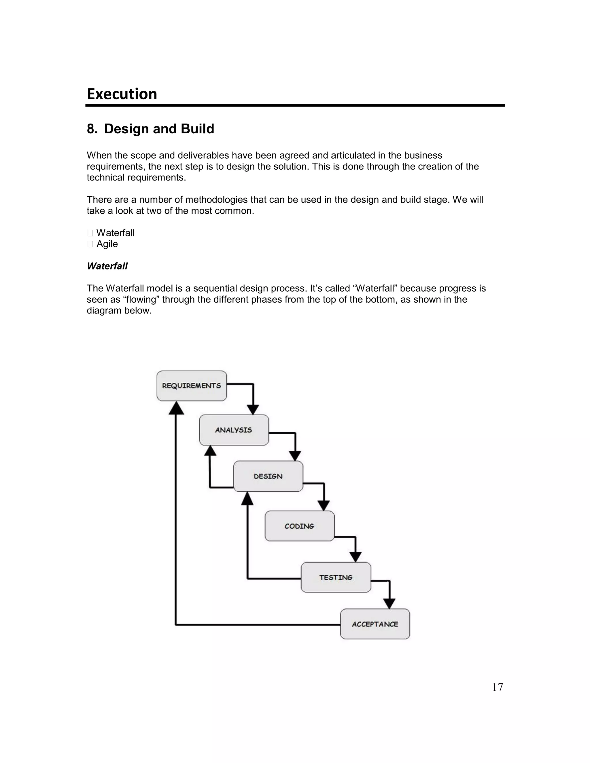 17
Execution
8. Design and Build
When the scope and deliverables have been agreed and articulated in the business
requirements, the next step is to design the solution. This is done through the creation of the
technical requirements.
There are a number of methodologies that can be used in the design and build stage. We will
take a look at two of the most common.
Waterfall
Agile
Waterfall
The Waterfall model is a sequential design process. It’s called “Waterfall” because progress is
seen as “flowing” through the different phases from the top of the bottom, as shown in the
diagram below.
 