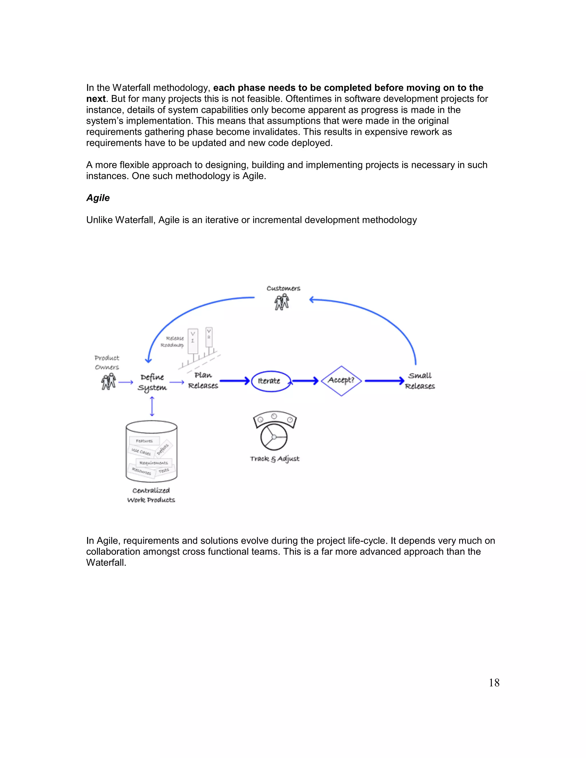 18
In the Waterfall methodology, each phase needs to be completed before moving on to the
next. But for many projects this is not feasible. Oftentimes in software development projects for
instance, details of system capabilities only become apparent as progress is made in the
system’s implementation. This means that assumptions that were made in the original
requirements gathering phase become invalidates. This results in expensive rework as
requirements have to be updated and new code deployed.
A more flexible approach to designing, building and implementing projects is necessary in such
instances. One such methodology is Agile.
Agile
Unlike Waterfall, Agile is an iterative or incremental development methodology
In Agile, requirements and solutions evolve during the project life-cycle. It depends very much on
collaboration amongst cross functional teams. This is a far more advanced approach than the
Waterfall.
 