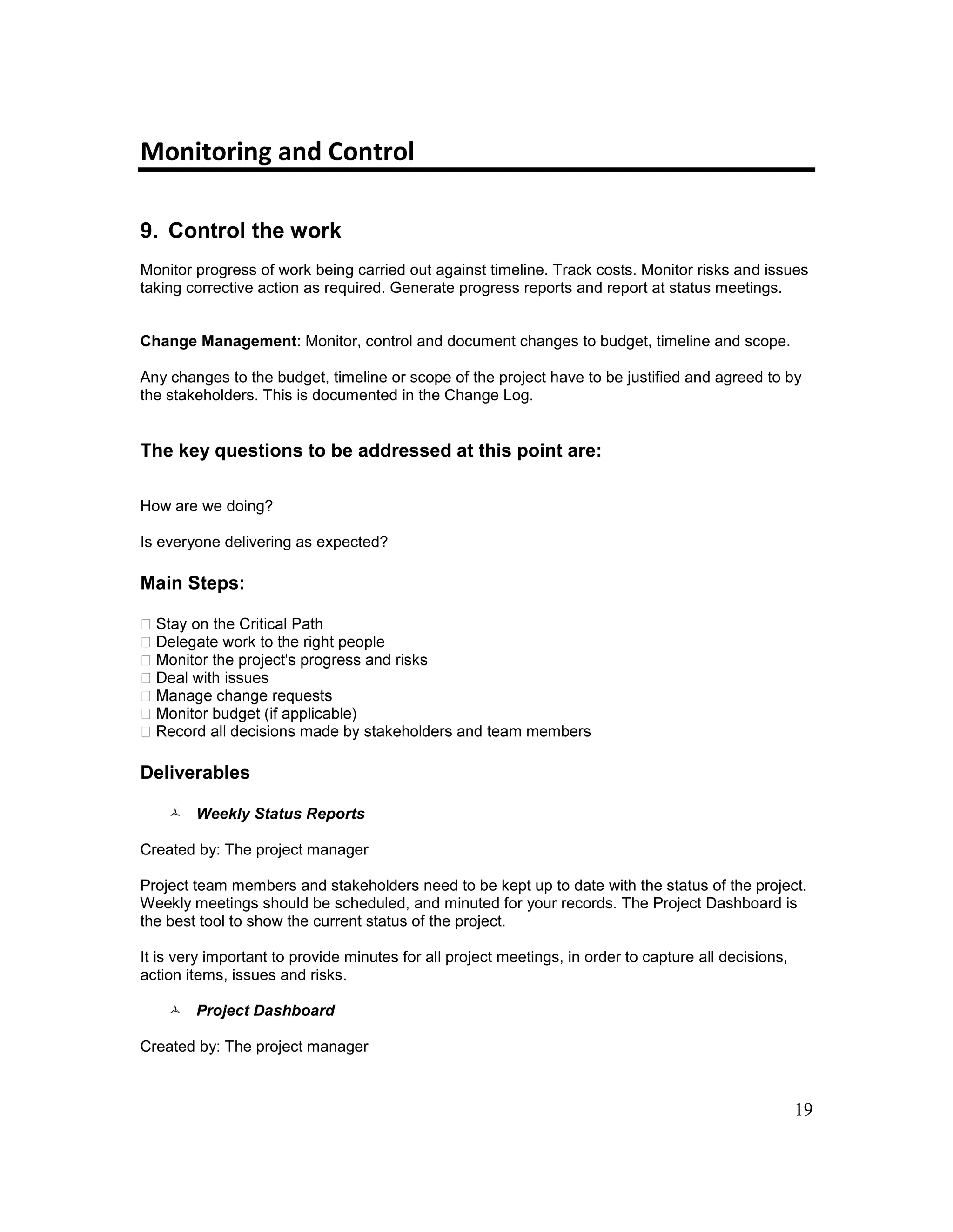 19
Monitoring and Control
9. Control the work
Monitor progress of work being carried out against timeline. Track costs. Monitor risks and issues
taking corrective action as required. Generate progress reports and report at status meetings.
Change Management: Monitor, control and document changes to budget, timeline and scope.
Any changes to the budget, timeline or scope of the project have to be justified and agreed to by
the stakeholders. This is documented in the Change Log.
The key questions to be addressed at this point are:
How are we doing?
Is everyone delivering as expected?
Main Steps:
Deliverables
 Weekly Status Reports
Created by: The project manager
Project team members and stakeholders need to be kept up to date with the status of the project.
Weekly meetings should be scheduled, and minuted for your records. The Project Dashboard is
the best tool to show the current status of the project.
It is very important to provide minutes for all project meetings, in order to capture all decisions,
action items, issues and risks.
 Project Dashboard
Created by: The project manager
 