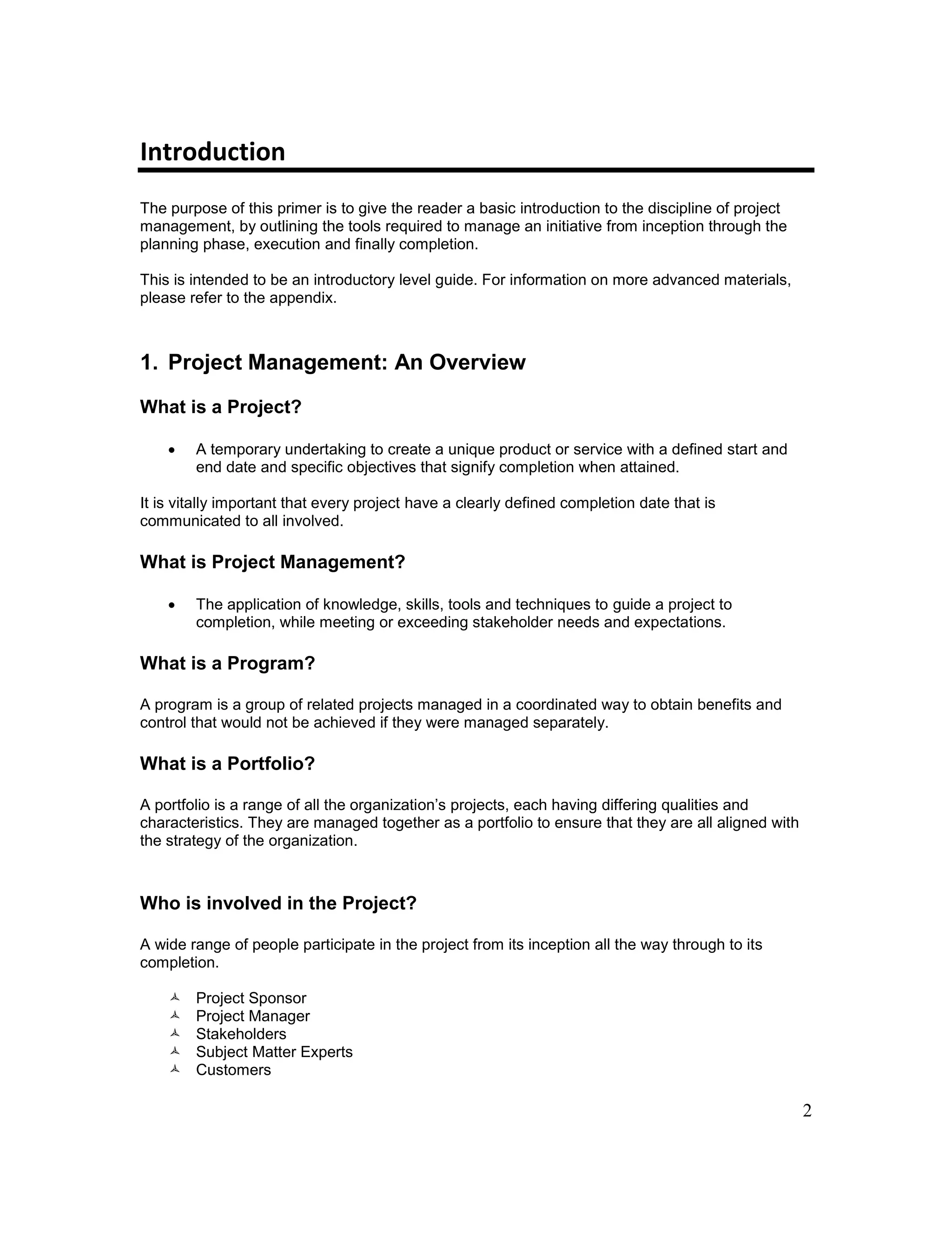 2
Introduction
The purpose of this primer is to give the reader a basic introduction to the discipline of project
management, by outlining the tools required to manage an initiative from inception through the
planning phase, execution and finally completion.
This is intended to be an introductory level guide. For information on more advanced materials,
please refer to the appendix.
1. Project Management: An Overview
What is a Project?
 A temporary undertaking to create a unique product or service with a defined start and
end date and specific objectives that signify completion when attained.
It is vitally important that every project have a clearly defined completion date that is
communicated to all involved.
What is Project Management?
 The application of knowledge, skills, tools and techniques to guide a project to
completion, while meeting or exceeding stakeholder needs and expectations.
What is a Program?
A program is a group of related projects managed in a coordinated way to obtain benefits and
control that would not be achieved if they were managed separately.
What is a Portfolio?
A portfolio is a range of all the organization’s projects, each having differing qualities and
characteristics. They are managed together as a portfolio to ensure that they are all aligned with
the strategy of the organization.
Who is involved in the Project?
A wide range of people participate in the project from its inception all the way through to its
completion.
 Project Sponsor
 Project Manager
 Stakeholders
 Subject Matter Experts
 Customers
 