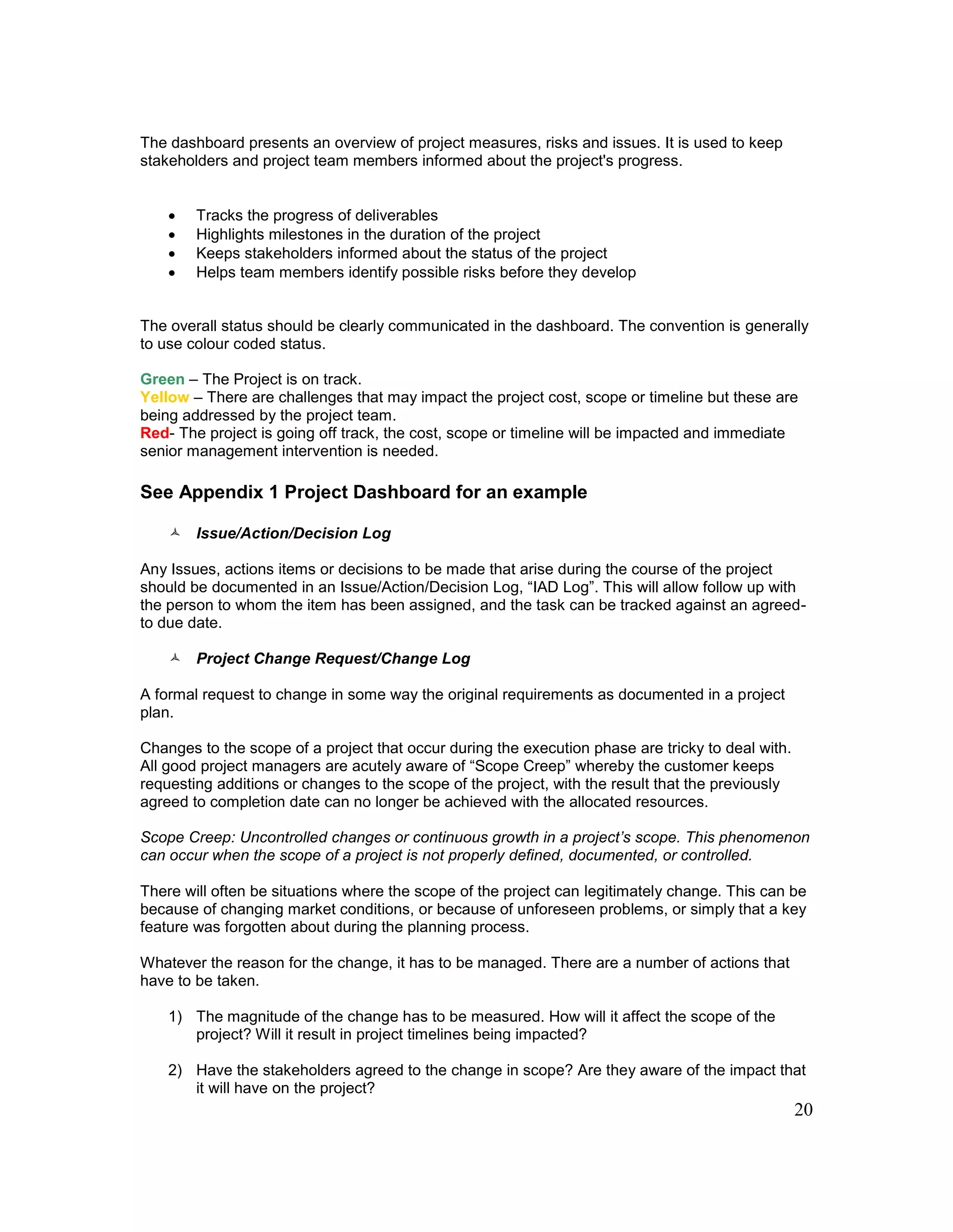 20
The dashboard presents an overview of project measures, risks and issues. It is used to keep
stakeholders and project team members informed about the project's progress.
 Tracks the progress of deliverables
 Highlights milestones in the duration of the project
 Keeps stakeholders informed about the status of the project
 Helps team members identify possible risks before they develop
The overall status should be clearly communicated in the dashboard. The convention is generally
to use colour coded status.
Green – The Project is on track.
Yellow – There are challenges that may impact the project cost, scope or timeline but these are
being addressed by the project team.
Red- The project is going off track, the cost, scope or timeline will be impacted and immediate
senior management intervention is needed.
See Appendix 1 Project Dashboard for an example
 Issue/Action/Decision Log
Any Issues, actions items or decisions to be made that arise during the course of the project
should be documented in an Issue/Action/Decision Log, “IAD Log”. This will allow follow up with
the person to whom the item has been assigned, and the task can be tracked against an agreed-
to due date.
 Project Change Request/Change Log
A formal request to change in some way the original requirements as documented in a project
plan.
Changes to the scope of a project that occur during the execution phase are tricky to deal with.
All good project managers are acutely aware of “Scope Creep” whereby the customer keeps
requesting additions or changes to the scope of the project, with the result that the previously
agreed to completion date can no longer be achieved with the allocated resources.
Scope Creep: Uncontrolled changes or continuous growth in a project’s scope. This phenomenon
can occur when the scope of a project is not properly defined, documented, or controlled.
There will often be situations where the scope of the project can legitimately change. This can be
because of changing market conditions, or because of unforeseen problems, or simply that a key
feature was forgotten about during the planning process.
Whatever the reason for the change, it has to be managed. There are a number of actions that
have to be taken.
1) The magnitude of the change has to be measured. How will it affect the scope of the
project? Will it result in project timelines being impacted?
2) Have the stakeholders agreed to the change in scope? Are they aware of the impact that
it will have on the project?
 