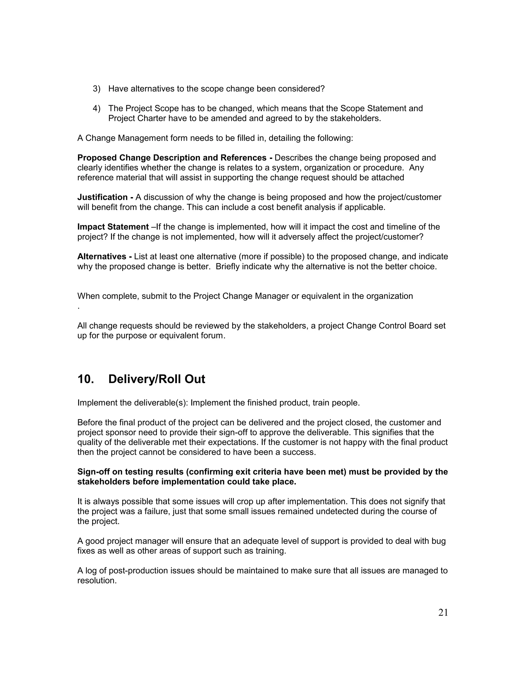 21
3) Have alternatives to the scope change been considered?
4) The Project Scope has to be changed, which means that the Scope Statement and
Project Charter have to be amended and agreed to by the stakeholders.
A Change Management form needs to be filled in, detailing the following:
Proposed Change Description and References - Describes the change being proposed and
clearly identifies whether the change is relates to a system, organization or procedure. Any
reference material that will assist in supporting the change request should be attached
Justification - A discussion of why the change is being proposed and how the project/customer
will benefit from the change. This can include a cost benefit analysis if applicable.
Impact Statement –If the change is implemented, how will it impact the cost and timeline of the
project? If the change is not implemented, how will it adversely affect the project/customer?
Alternatives - List at least one alternative (more if possible) to the proposed change, and indicate
why the proposed change is better. Briefly indicate why the alternative is not the better choice.
When complete, submit to the Project Change Manager or equivalent in the organization
.
All change requests should be reviewed by the stakeholders, a project Change Control Board set
up for the purpose or equivalent forum.
10. Delivery/Roll Out
Implement the deliverable(s): Implement the finished product, train people.
Before the final product of the project can be delivered and the project closed, the customer and
project sponsor need to provide their sign-off to approve the deliverable. This signifies that the
quality of the deliverable met their expectations. If the customer is not happy with the final product
then the project cannot be considered to have been a success.
Sign-off on testing results (confirming exit criteria have been met) must be provided by the
stakeholders before implementation could take place.
It is always possible that some issues will crop up after implementation. This does not signify that
the project was a failure, just that some small issues remained undetected during the course of
the project.
A good project manager will ensure that an adequate level of support is provided to deal with bug
fixes as well as other areas of support such as training.
A log of post-production issues should be maintained to make sure that all issues are managed to
resolution.
 