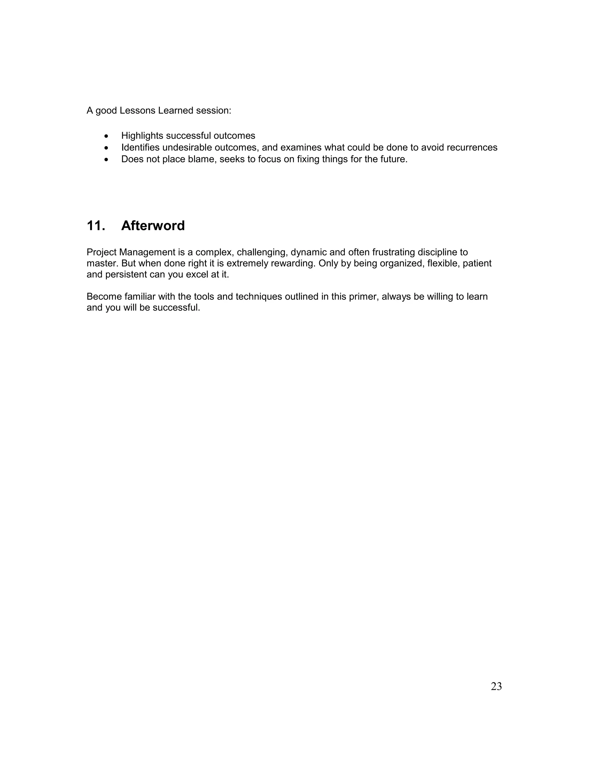 23
A good Lessons Learned session:
 Highlights successful outcomes
 Identifies undesirable outcomes, and examines what could be done to avoid recurrences
 Does not place blame, seeks to focus on fixing things for the future.
11. Afterword
Project Management is a complex, challenging, dynamic and often frustrating discipline to
master. But when done right it is extremely rewarding. Only by being organized, flexible, patient
and persistent can you excel at it.
Become familiar with the tools and techniques outlined in this primer, always be willing to learn
and you will be successful.
 
