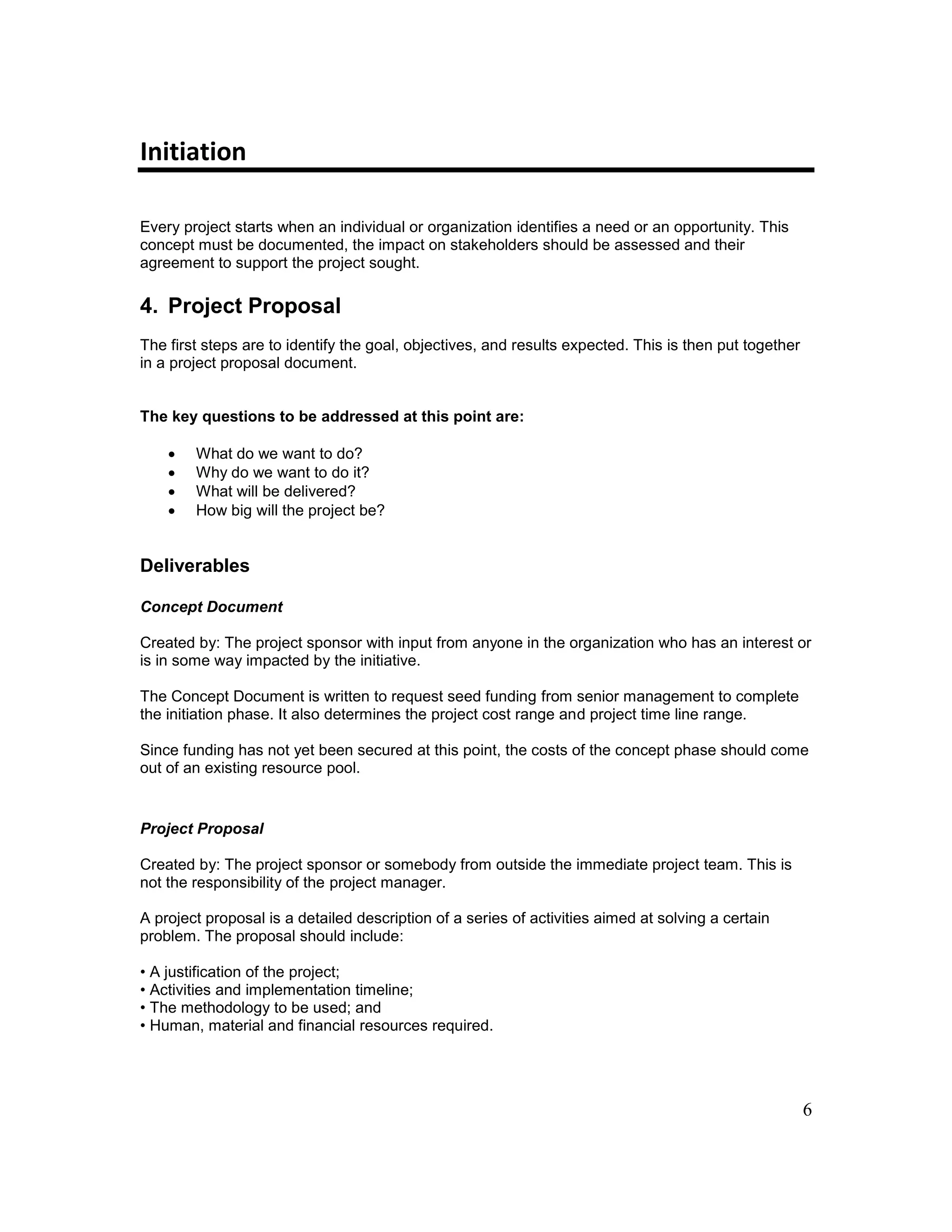 6
Initiation
Every project starts when an individual or organization identifies a need or an opportunity. This
concept must be documented, the impact on stakeholders should be assessed and their
agreement to support the project sought.
4. Project Proposal
The first steps are to identify the goal, objectives, and results expected. This is then put together
in a project proposal document.
The key questions to be addressed at this point are:
 What do we want to do?
 Why do we want to do it?
 What will be delivered?
 How big will the project be?
Deliverables
Concept Document
Created by: The project sponsor with input from anyone in the organization who has an interest or
is in some way impacted by the initiative.
The Concept Document is written to request seed funding from senior management to complete
the initiation phase. It also determines the project cost range and project time line range.
Since funding has not yet been secured at this point, the costs of the concept phase should come
out of an existing resource pool.
Project Proposal
Created by: The project sponsor or somebody from outside the immediate project team. This is
not the responsibility of the project manager.
A project proposal is a detailed description of a series of activities aimed at solving a certain
problem. The proposal should include:
• A justification of the project;
• Activities and implementation timeline;
• The methodology to be used; and
• Human, material and financial resources required.
 