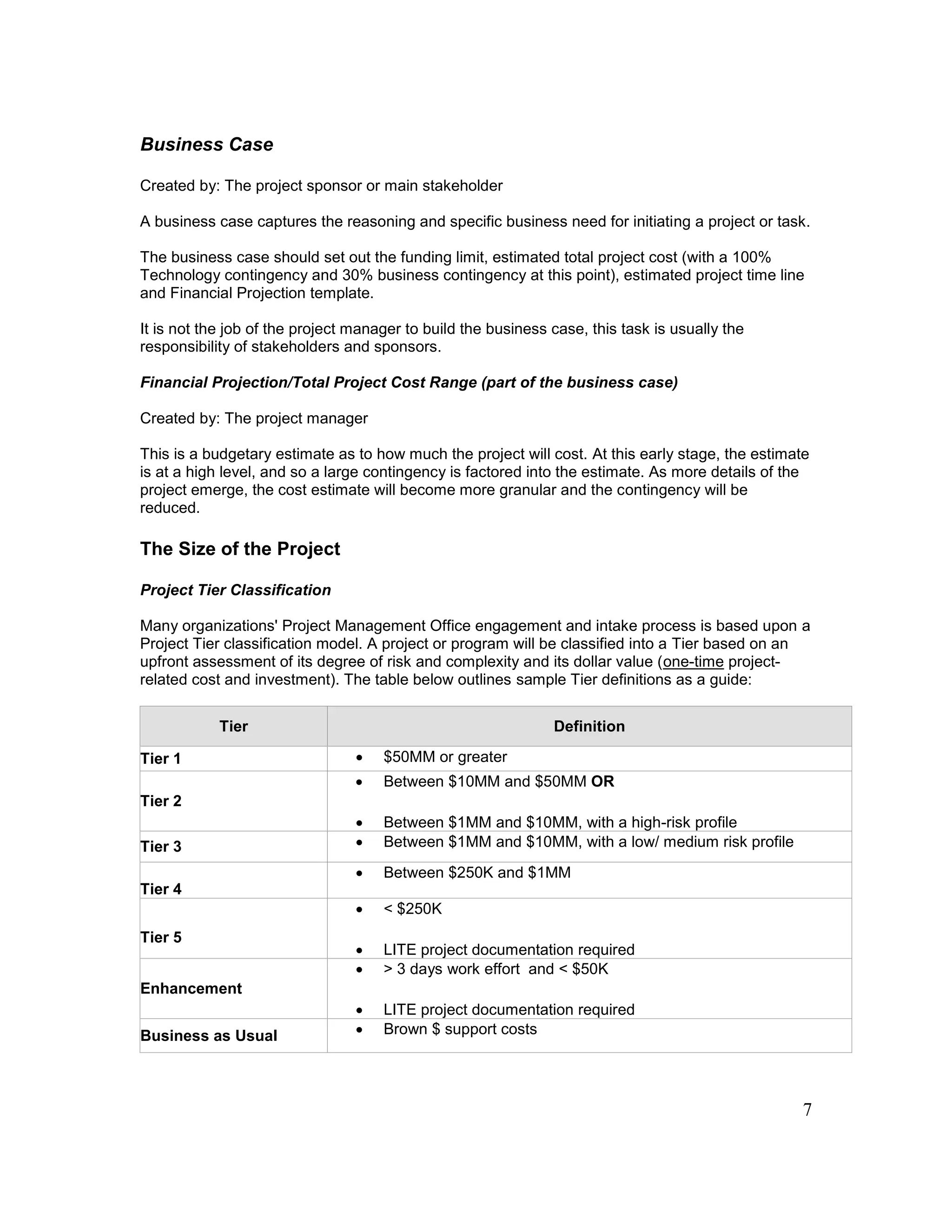 7
Business Case
Created by: The project sponsor or main stakeholder
A business case captures the reasoning and specific business need for initiating a project or task.
The business case should set out the funding limit, estimated total project cost (with a 100%
Technology contingency and 30% business contingency at this point), estimated project time line
and Financial Projection template.
It is not the job of the project manager to build the business case, this task is usually the
responsibility of stakeholders and sponsors.
Financial Projection/Total Project Cost Range (part of the business case)
Created by: The project manager
This is a budgetary estimate as to how much the project will cost. At this early stage, the estimate
is at a high level, and so a large contingency is factored into the estimate. As more details of the
project emerge, the cost estimate will become more granular and the contingency will be
reduced.
The Size of the Project
Project Tier Classification
Many organizations' Project Management Office engagement and intake process is based upon a
Project Tier classification model. A project or program will be classified into a Tier based on an
upfront assessment of its degree of risk and complexity and its dollar value (one-time project-
related cost and investment). The table below outlines sample Tier definitions as a guide:
Tier Definition
Tier 1  $50MM or greater
Tier 2
 Between $10MM and $50MM OR
 Between $1MM and $10MM, with a high-risk profile
Tier 3  Between $1MM and $10MM, with a low/ medium risk profile
Tier 4
 Between $250K and $1MM
Tier 5
 < $250K
 LITE project documentation required
Enhancement
 > 3 days work effort and < $50K
 LITE project documentation required
Business as Usual  Brown $ support costs
 