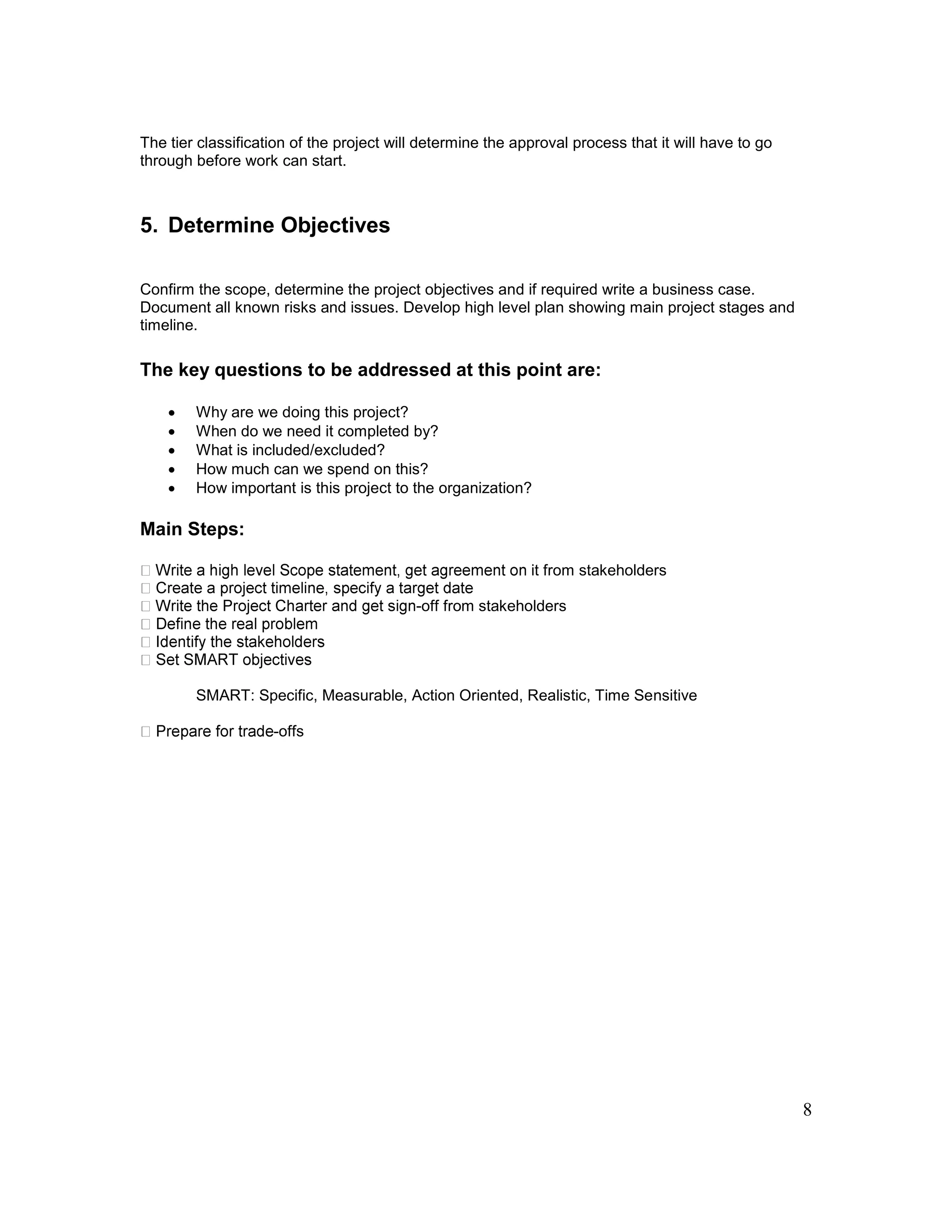 8
The tier classification of the project will determine the approval process that it will have to go
through before work can start.
5. Determine Objectives
Confirm the scope, determine the project objectives and if required write a business case.
Document all known risks and issues. Develop high level plan showing main project stages and
timeline.
The key questions to be addressed at this point are:
 Why are we doing this project?
 When do we need it completed by?
 What is included/excluded?
 How much can we spend on this?
 How important is this project to the organization?
Main Steps:
it from stakeholders
-off from stakeholders
SMART: Specific, Measurable, Action Oriented, Realistic, Time Sensitive
-offs
 
