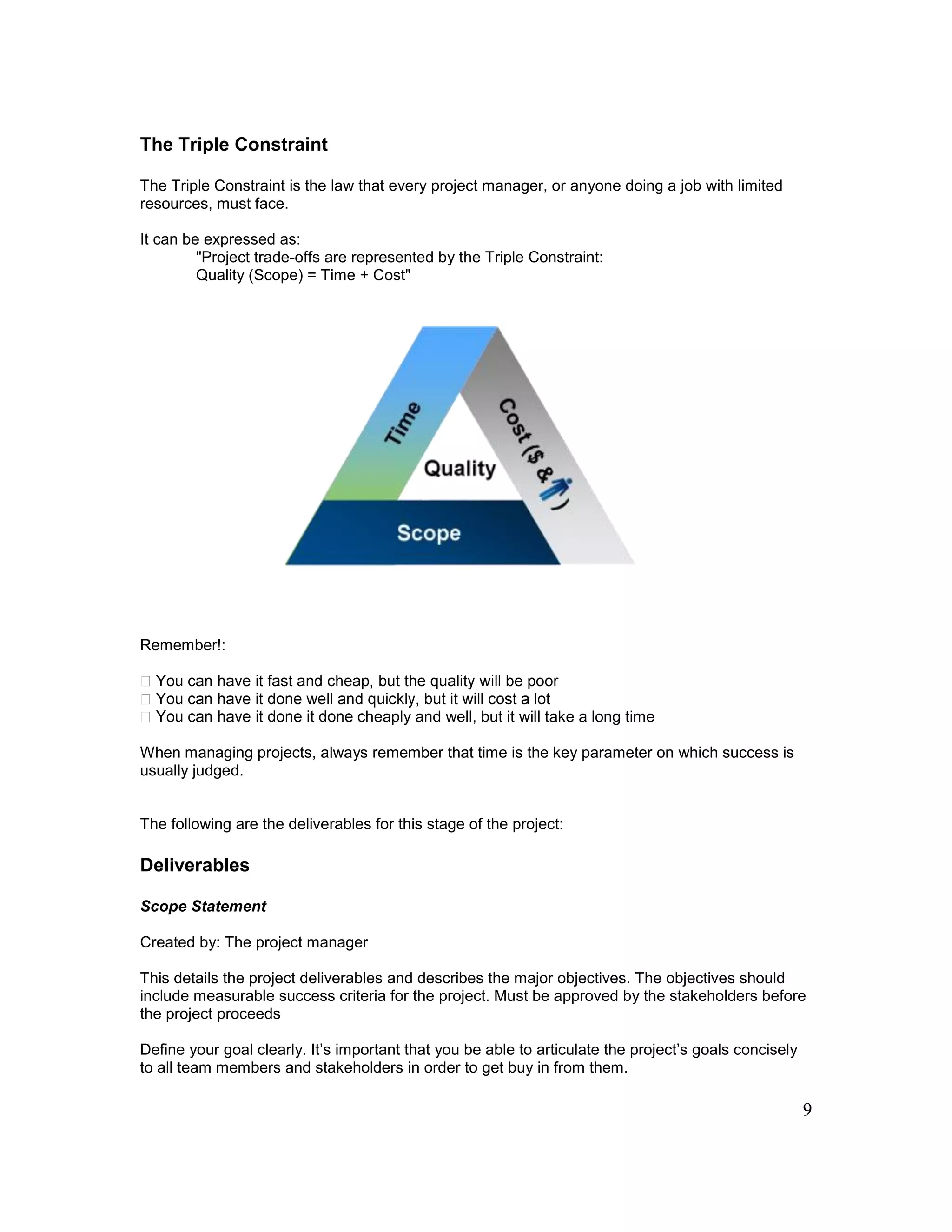 9
The Triple Constraint
The Triple Constraint is the law that every project manager, or anyone doing a job with limited
resources, must face.
It can be expressed as:
"Project trade-offs are represented by the Triple Constraint:
Quality (Scope) = Time + Cost"
Remember!:
heaply and well, but it will take a long time
When managing projects, always remember that time is the key parameter on which success is
usually judged.
The following are the deliverables for this stage of the project:
Deliverables
Scope Statement
Created by: The project manager
This details the project deliverables and describes the major objectives. The objectives should
include measurable success criteria for the project. Must be approved by the stakeholders before
the project proceeds
Define your goal clearly. It’s important that you be able to articulate the project’s goals concisely
to all team members and stakeholders in order to get buy in from them.
 