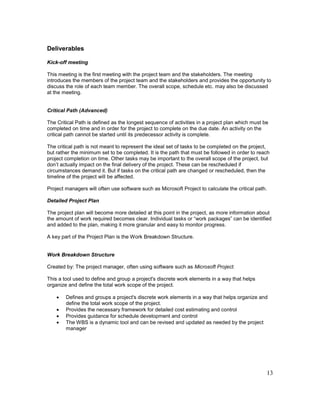 13
Deliverables
Kick-off meeting
This meeting is the first meeting with the project team and the stakeholders. The meeting
introduces the members of the project team and the stakeholders and provides the opportunity to
discuss the role of each team member. The overall scope, schedule etc. may also be discussed
at the meeting.
Critical Path (Advanced)
The Critical Path is defined as the longest sequence of activities in a project plan which must be
completed on time and in order for the project to complete on the due date. An activity on the
critical path cannot be started until its predecessor activity is complete.
The critical path is not meant to represent the ideal set of tasks to be completed on the project,
but rather the minimum set to be completed. It is the path that must be followed in order to reach
project completion on time. Other tasks may be important to the overall scope of the project, but
don’t actually impact on the final delivery of the project. These can be rescheduled if
circumstances demand it. But if tasks on the critical path are changed or rescheduled, then the
timeline of the project will be affected.
Project managers will often use software such as Microsoft Project to calculate the critical path.
Detailed Project Plan
The project plan will become more detailed at this point in the project, as more information about
the amount of work required becomes clear. Individual tasks or “work packages” can be identified
and added to the plan, making it more granular and easy to monitor progress.
A key part of the Project Plan is the Work Breakdown Structure.
Work Breakdown Structure
Created by: The project manager, often using software such as Microsoft Project.
This a tool used to define and group a project's discrete work elements in a way that helps
organize and define the total work scope of the project.
 Defines and groups a project's discrete work elements in a way that helps organize and
define the total work scope of the project.
 Provides the necessary framework for detailed cost estimating and control
 Provides guidance for schedule development and control
 The WBS is a dynamic tool and can be revised and updated as needed by the project
manager
 