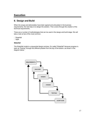 17
Execution
8. Design and Build
When the scope and deliverables have been agreed and articulated in the business
requirements, the next step is to design the solution. This is done through the creation of the
technical requirements.
There are a number of methodologies that can be used in the design and build stage. We will
take a look at two of the most common.
Waterfall
Agile
Waterfall
The Waterfall model is a sequential design process. It’s called “Waterfall” because progress is
seen as “flowing” through the different phases from the top of the bottom, as shown in the
diagram below.
 