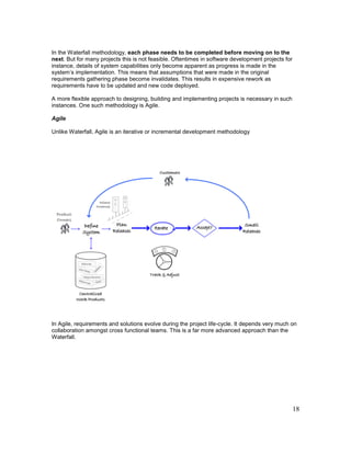 18
In the Waterfall methodology, each phase needs to be completed before moving on to the
next. But for many projects this is not feasible. Oftentimes in software development projects for
instance, details of system capabilities only become apparent as progress is made in the
system’s implementation. This means that assumptions that were made in the original
requirements gathering phase become invalidates. This results in expensive rework as
requirements have to be updated and new code deployed.
A more flexible approach to designing, building and implementing projects is necessary in such
instances. One such methodology is Agile.
Agile
Unlike Waterfall, Agile is an iterative or incremental development methodology
In Agile, requirements and solutions evolve during the project life-cycle. It depends very much on
collaboration amongst cross functional teams. This is a far more advanced approach than the
Waterfall.
 