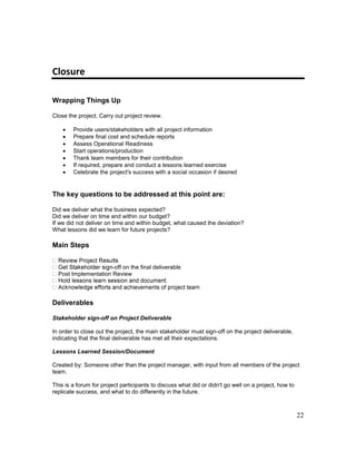 22
Closure
Wrapping Things Up
Close the project. Carry out project review.
 Provide users/stakeholders with all project information
 Prepare final cost and schedule reports
 Assess Operational Readiness
 Start operations/production
 Thank team members for their contribution
 If required, prepare and conduct a lessons learned exercise
 Celebrate the project's success with a social occasion if desired
The key questions to be addressed at this point are:
Did we deliver what the business expected?
Did we deliver on time and within our budget?
If we did not deliver on time and within budget, what caused the deviation?
What lessons did we learn for future projects?
Main Steps
-off on the final deliverable
Post Implementation Review
Deliverables
Stakeholder sign-off on Project Deliverable
In order to close out the project, the main stakeholder must sign-off on the project deliverable,
indicating that the final deliverable has met all their expectations.
Lessons Learned Session/Document
Created by: Someone other than the project manager, with input from all members of the project
team.
This is a forum for project participants to discuss what did or didn't go well on a project, how to
replicate success, and what to do differently in the future.
 