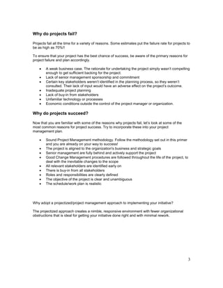 3
Why do projects fail?
Projects fail all the time for a variety of reasons. Some estimates put the failure rate for projects to
be as high as 70%!!
To ensure that your project has the best chance of success, be aware of the primary reasons for
project failure and plan accordingly.
 A weak business case. The rationale for undertaking the project simply wasn’t compelling
enough to get sufficient backing for the project.
 Lack of senior management sponsorship and commitment
 Certain key stakeholders weren’t identified in the planning process, so they weren’t
consulted. Their lack of input would have an adverse effect on the project’s outcome.
 Inadequate project planning
 Lack of buy-in from stakeholders
 Unfamiliar technology or processes
 Economic conditions outside the control of the project manager or organization.
Why do projects succeed?
Now that you are familiar with some of the reasons why projects fail, let’s look at some of the
most common reasons for project success. Try to incorporate these into your project
management plan.
 Sound Project Management methodology. Follow the methodology set out in this primer
and you are already on your way to success!
 The project is aligned to the organization's business and strategic goals
 Senior management are fully behind and actively support the project
 Good Change Management procedures are followed throughout the life of the project, to
deal with the inevitable changes to the scope
 All relevant stakeholders are identified early on
 There is buy-in from all stakeholders
 Roles and responsibilities are clearly defined
 The objective of the project is clear and unambiguous
 The schedule/work plan is realistic
Why adopt a projectized/project management approach to implementing your initiative?
The projectized approach creates a nimble, responsive environment with fewer organizational
obstructions that is ideal for getting your initiative done right and with minimal rework.
 
