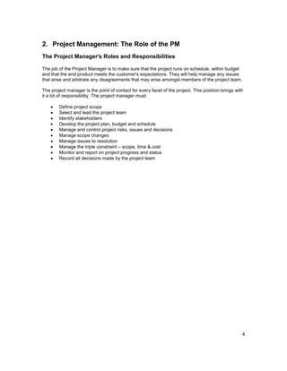4
2. Project Management: The Role of the PM
The Project Manager's Roles and Responsibilities
The job of the Project Manager is to make sure that the project runs on schedule, within budget
and that the end product meets the customer's expectations. They will help manage any issues
that arise and arbitrate any disagreements that may arise amongst members of the project team.
The project manager is the point of contact for every facet of the project. This position brings with
it a lot of responsibility. The project manager must:
 Define project scope
 Select and lead the project team
 Identify stakeholders
 Develop the project plan, budget and schedule
 Manage and control project risks, issues and decisions
 Manage scope changes
 Manage issues to resolution
 Manage the triple constraint – scope, time & cost
 Monitor and report on project progress and status
 Record all decisions made by the project team
 