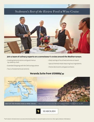 Seabourn’s Best of the Riviera Food &Wine Cruise
Join a team of culinary experts on a connoisseur’s cruise around the Mediterranean.
MONTE CARLO
Mediterranean
Sea
CIVITAVECCHIA
Sorrento
La Joliette
St.-Tropez
Santa Margherita Ligure
Livorno
Ajaccio
Valletta
Messina
Tyrrhenian
Sea
Monte Carlo to Civitavecchia (Rome) • Seabourn Sojourn • 11 days • Oct 30, 2014
• Cooking demonstrations and guest menus
by celebrity chefs
•ExtendedShoppingwiththeChefoutingsashore
• Tours of esteemed local wineries
• Daily tastings of local food and wine on board
• Special themed meals featuring local ingredients
•Festivedeckeventsandgalaluncheons
BEST OF THE RIVIERA FOOD & WINE CRUISE
Call for details. Information herein is accurate at time of printing. Seabourn reserves the right to correct errors. Ship's registry: Bahamas © 2014 Seabourn.
Veranda Suite from US$6669*
pp
 