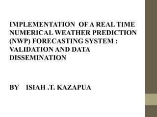 IMPLEMENTATION OF A REAL TIME
NUMERICAL WEATHER PREDICTION
(NWP) FORECASTING SYSTEM :
VALIDATION AND DATA
DISSEMINATION
BY ISIAH .T. KAZAPUA
 