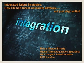 Integrated Talent Strategies:
How HR Can Direct Corporate Strategy.....
not just align with it
Erica Grace Briody
Global Talent Acquisition Specialist
HR Change & Transformation
2015 London
 