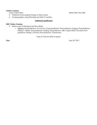 Studio Creations
Linear Video Editor March 2002- Dec 2002
• Produced various program footage on linear system
• Creating graphics using Photoshop and After Fx machine
Additional qualification
BBC Online Training
• Online course on Broadcast and New Media
o Subjects: Post-production: An overview of post-production, Post-production: Logging, Post-production:
Editing 1: Offline, Post-production: Grading, Post-production: ARC (Aspect Ratio Converter), Post-
production: Editing 2: On-line, Post-production: Transmission
Copy of work provided on request
Date June 28th
2015
 