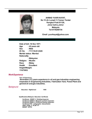Page 1of11
CURRICULUM VITAE
PERSONAL INFORMATION
Date of birt: 16 Nov 1971
Age : 43 years old
Sex : Male
I/C No : 711116-01-5329
Marital status: Married
Nationality
: Malaysian
Religion : Muslim
Race : Malay
Health : Excellent
Height/Weight:
174/75KG
Work Experience
Year of Experience:
Seventeen (17) years experience in oil and gas industries engineering
inspection in Engineering Industries, Fabrication Yard, Power Plant and
general oil and gas industries.
Background
Education: HighSchool 1999
Qualifications:Malaysia Education Certificate
Certificate CSWIP 3.1 Welding Inspector
Certificate CSWIP in Magnetic particle inspection
Certificate CSWIP in Penetrant testing inspection
Certificate PCN radiographic interpretation
ASNT LEVEL II RT,MT PT
BOISET OPITO
AHMAD YUSRI KAYAT,
No 15 Jln Lumpit 11,Taman Teratai
Kangkar Pulai 81120,
Johor bahru,Johor
Malaysia
Tel 0176290734
Email :yusrikayat@yahoo.com
 