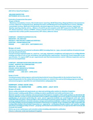 Page 3of11
JGC S.P.A. GassiTouil Algeria -
WELDING INSPECTOR
SEPTEMBER 2012 to Dec 2012
Centralise Compression Gas plant
Scope of Works,
Mandatory traceability reviews, Non Conformance reporting, QA/QC Reporting, Shipping Release documentation
reviews, Materials Testing Reviews, Welding Procedure and Welding Personnel Qualification reviews, Welding
consumable reviews, Materials Certifications, document approval reviews, document reviews, supervision
Quality reporting, Quality advice, , Witness of weld fit-up and complete weld, NDT inspection like MPT, RT, UT,
PT, Helium leak test, witness of PWHT, witness of hydro static test, witness of surface preparation & painting
inspection like surface profile measurement, DFT check, adhesion check.
COMPANY : SHINKO PLANTECH CO LTD.
INDUSTRY: OIL AND GAS
PROJECT: TMP PROJECT SAMALAJU BINTULU
POSITION : PIPING INSPECTOR
PERIOD : JULY 2012 – SEPTEMBER 2012
Scope of work
Carried out inspection of material verification (MRV) including Heat no. ,type, sizeand condition of material as per.
drawing and specification.
Carried out fit-up inspection (pipe no., spool no., root, gap, alignment, straightness and angleprior to welding.)Monitor
welding activities at site as per procedures and specification requirements .Carried out visual inspection as per
specification .To request NDT as per requirements and final documentation control .Witness inspection such as
pressure test (hydrotest)
COMPANY : BROOKE DOCKYARD AND ENG.CORP
CLIENT: MURPHY OIL CORPORATION
INDUSTR: OIL AND GAS
PROJEC: EPCIC MERAPUH A TOPSIDE
POSITION : COORDINATOR
PERIOD : DEC 2011 – APRIL 2012
Scope of work
Coordinate project daily progress and monitoring technical issues Responsible to the technical team for the
projectResponsible for the safety following the procedure as stated in the contractAttending progress meeting
and present progress reportReview and interpretation radiography film
COMPANY: DYNA CIATE ENG.
POSITION : QC INSPECTOR : APRIL 2009 – JULY 2010
Scope of work
Ensure safety standards and requirements are observed andbring policy matters to attention of superiors.
Monitor project welding quality.Witness welding procedures qualification andwelder performance test.
Maintain records ontest, evaluation and measurements.Participatein resolution ofthe quality problems as directed by QA
Engineer.Maintain records of works performedwithinassigned responsibility and ensure quality of material used, verify
qualification of personnel performing the work, ensure approved methods are used.Cooperate with and assist
CONTRACTOR and others, where possible in the achievement of quality of goals.Evaluate, verify or check adequacy of
welding equipment.Review electrodeselection, storage andmaintenance.Monitor, verify or check supplies and materials
(including grinding and back-gouging)and finished works.Ensureacceptable fit-ups including joint edge preparation and
configuration.Conduct Dimensional inspections as required for verifications.Visually inspect and monitor welding
operations (includinggrinding and back – gouging) and finished works.Determine use of appropriate NDT methods and
evaluate test results.
Follow up onnon conformance and correctiveactions including administrative verification.
Check or otherwise verify heat treatment ifrequired.
 