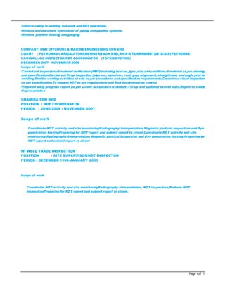 Page 4of11
Enforce safety inwelding, hot work andNDT operations.
Witness and document hydrostatic of piping andpipeline systems.
Witness pipeline flushing andgauging
COMPANY: INAI OFFSHORE & MARINE ENGINEERING SDN BHD
CLIENT : PETRONAS CARIGALI TURKMENISTAN SDN BHD, MCR-A TURKMENISTAN (G.B.S) PETRONAS
CARIGALI. QC INSPECTOR/NDT COORDINATOR (TOPSIDE/PIPING)
DECEMBER 2007 - NOVEMBER 2008
Scope of work
Carried out inspection ofmaterial verification (MRV) including heat no.,type ,size and condition of material as per. drawing
and specification.Carried out fit-up inspection (pipe no., spool no., root, gap, alignment, straightness andangleprior to
welding.Monitor welding activities at site as per procedures and specification requirements.Carried out visual inspection
as per specification.To request NDT as per requirements and final documentation control.
Prepared daily progress report as per Client acceptance standard .Fill up and updated overall data.Report to Client
Representative
SHAMIRA SDN BHD
POSITION : NDT COORDINATOR
PERIOD : JUNE 2006 - NOVEMBER 2007
Scope of work
Coordinate NDT activity and site monitoringRadiography Interpretation,Magnetic partical Inspection and Dye
penetration testingPreparing for NDT report and submit report to client.Coordinate NDT activity and site
monitoring Radiography Interpretation Magnetic partical Inspection and Dye penetration testing.Preparing for
NDT report and submit report to client
WI WELD TRADE INSPECTION
POSITION : SITE SUPERVISOR/NDT INSPECTOR
PERIOD : DECEMBER 1999-JANUARY 2003
Scope of work
Coordinate NDT activity and site monitoringRadiography Interpretation, NDT inspection,Perform NDT
InspectionPreparing for NDT report and submit report to client.
 
