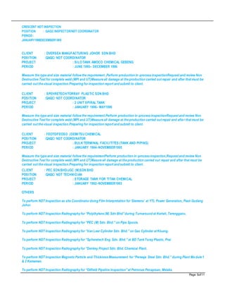 Page 5of11
CRESCENT NDT INSPECTION
POSITION : QAQC INSPECTOR/NDT COORDINATOR
PERIOD :
JANUARY1990DECEMBER1999
CLIENT : OVERSEA MANUFACTURING JOHOR SDN BHD
POSITION :QAQC/ NDT COORDINATOR
PROJECT : SILOTANK AMOCO CHEMICAL GEBENG
PERIOD : JUNE 1995– DECEMBER 1996
Measure the type and size material followthe requirement ,Perform production in-process inspectionRequest and review Non
Destructive Test for complete weld (MPI and UT)Measure all damage at the production carried out repair and after that must be
carried out the visual inspection.Preparing for inspection report and submit to client.
CLIENT : SPEHRETECH/TORRAY PLASTIC SDN BHD
POSITION :QAQC/ NDT COORDINATOR
PROJECT : 2 UNIT SPIRAL TANK
PERIOD : JANUARY 1996– MAY1996
Measure the type and size material followthe requirement.Perform production in-process inspectionRequest and review Non
Destructive Test for complete weld (MPI and UT)Measure all damage at the production carried out repair and after that must be
carried out the visual inspection.Preparing for inspection report and submit to client.
CLIENT : FEOTO/FEOSO ,IDEMITSU CHEMICAL
POSITION :QAQC/ NDT COORDINATOR
PROJECT : BULK TERMINAL FACILITITES (TANK AND PIPING)
PERIOD : JANUARY 1994–NOVEMBER1995
Measure the type and size material followthe requirementPerform production in-process inspection,Request and review Non
Destructive Test for complete weld (MPI and UT)Masure all damage at the production carried out repair and after that must be
carried out the visual inspection.Preparing for inspection report and submit to client.
CLIENT : PEC SDN BHD/JGC (M)SDN BHD
POSITION :QAQC/ NDT TECHNICIAN
PROJECT : STORAGE TANK FOR TITAN CHEMICAL
PERIOD : JANUARY 1992–NOVEMBER1993
OTHERS
To perform NDT Inspection as site Coordinatordoing Film Interpretation for‘Siemens’ at YTL Power Generation, Pasir Gudang
Johor.
To perform NDT Inspection Radiography for “Polythylene (M) Sdn Bhd”during Turnaround at Kerteh, Terengganu.
To perform NDT Inspection Radiography for “PEC (M) Sdn. Bhd.” on Pipe Spools.
To perform NDT Inspection Radiography for “Van Leer Cylinder Sdn. Bhd.” on Gas Cylinder at Kluang.
To perform NDT Inspection Radiography for “Spheretech Eng. Sdn. Bhd.” at BD Tank Toray Plastic, Prai.
To perform NDT Inspection Radiography for “Denkey Project Sdn. Bhd. Chemical Plant.
To perform NDT Inspection Magnetic Particle and Thickness Measurement for“Perwaja Steel Sdn. Bhd.” during Plant Mo dule 1
& 2 Kemaman.
To perform NDT Inspection Radiography for “Oilfield Pipeline Inspection”at Petronas Penapisan, Melaka.
 