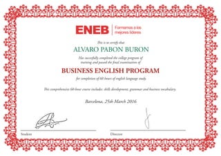 •••••••••••••••
••••••••••••••••
•
••••••••••
•
••••••••••••
for completion of 60 hours of english language study.
This comprehensive 60-hour course includes: skills development, grammar and business vocabulary.
This is to certify that
ALVARO PABON BURON
Has succesfully completed the college program of
training and passed the final examination of
Barcelona, 25th March 2016
Student Director
BUSINESS ENGLISH PROGRAM
 