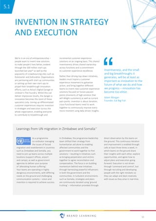 11
INVENTION IN STRATEGY
AND EXECUTION
We’re in an era of entrepreneurship –
people want to invent new solutions
to make people’s lives better, evident
through the 100 million start-ups
launched last year12 as well as the
popularity of crowdsourcing sites such as
Kickstarter and Gofundme. Organisations
are partnering with start-up communities
or setting up their own start-ups to
propel their breakthrough innovation
efforts, such as Aviva’s Digital Garage or
Unilever’s The Foundry. Whilst this can
deliver impressive results, the danger is
innovation becomes the remit of these
specialists only. Joining up differentiated
customer experiences requires invention
in strategies and execution across the
whole organisation, enabling everyone
to contribute to breakthrough and
Inventiveness, and the small
and big breakthroughs it
generates, will be at least as
important as innovation to the
future of what we do and how
we progress – innovation has
become too elitist.
Adam Morgan
Founder, Eat Big Fish
As a programme
co-ordinator managing
the issues of forced
migration and resettlement in countries
such as Zimbabwe and Somalia, you
need to join up teams across multiple
locations (support offices, airport
and camps), as well as government
agencies to deliver your purpose
of ‘alleviating human suffering’.
Your teams are operating in highly
dangerous environments, with differing
needs on the ground and challenging
communication systems – vision and
invention is required to achieve success.
In Zimbabwe, the programme leadership
team shifted their strategy from
humanitarian aid alone to enabling
affected communities and the
government to work together to find
solutions – resulting in initiatives such
as bringing perpetrators and victims
together to agree reconciliation and
compensation. The focus is on building
momentum behind new initiatives
through harnessing powerful influencers
in both the government and the
communities. In turbulent environments
such as Somalia, strategies and plans
are continuously iterated using ‘ground
truthing’ – information provided through
Learnings from UN migration in Zimbabwe and Somalia13
incremental customer experience
solutions on an ongoing basis. This shared
inventiveness drives shared ownership
across functions and a commitment
to customer experience excellence.
Rather than driving top-down initiatives,
leaders must inspire a customer
experience movement to galvanise
action, and bring together different
teams to invent new customer experience
solutions focused on future passion
points (moments of high emotion that
will delight customers) as well as current
pain points. Invention is about iteration;
cross-functional teams need to work
together to continuously improve every
micro-moment using data-driven insights.
direct observation by the teams on
the ground. This continuous iteration
and improvement is enabled through
calls at least three times a week, in
which teams on the ground share
their insights with each other, explore
opportunities, and agree how to
adjust plans and execution going
forward. Execution is not driven
through ‘command and control’, but
through recruiting and developing
people with the right mindsets so
they can adapt and deal creatively
with issues as they arise in real-time.
5.1
 