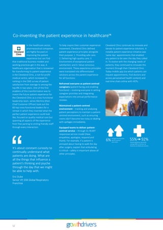 12
1
Cleveland Clinic continues to innovate and
iterate its patient experience solutions. A
notable patient experience initiative was
‘same day’ appointments that enabled
any patient to be seen the day they called
in. To evolve with the changing needs of
patients, they continued to innovate this
moment through their Cleveland Clinic
Today mobile app (via which patients can
request appointments, find doctors and
access personalised health content) and
real-time chats online with HCPs.
In the healthcare sector,
pharmaceutical companies
are highly focused on
improving the patient
experience but can find
that traditional business models and
working practices get in the way. A
healthcare organisation that is renowned
for transforming its patient experience
is the Cleveland Clinic, a not-for-profit
medical centre, which increased its
ranking in the CMS survey of patient
satisfaction from average to among the
top 8% in two years. One of the first
enablers of this transformation was to
invent the future patient experience for
the Cleveland Clinic as a cross-functional
leadership team. James Merlino (then
Chief Customer Officer) took out the
60 top cross-functional leaders for a
retreat in which they invented what the
perfect patient experience could look
like, focused on quality medical care but
spanning all aspects of the experience
from free parking to smiling friendly staff
through every interaction.
It’s about constant curiosity to
continually understand what
patients are doing. What are
all the things that influence a
patient’s thinking and psyche
through the day that we might
be able to help with.
Eric Dube
Senior VP, GSK Global Respiratory
Franchise
To help inspire their customer experience
movement, Cleveland Clinic defined
patient experience principles alongside
their purpose: 1. Providing safe care;
2. Delivering high-quality care; 3.
Environment of exceptional patient
satisfaction; and 4. Value conscious
environment. These experience principles
were translated into differentiated
solutions across the patient experience
for all functions:
Reframed everyone as patient-centred
caregivers (patient-facing and enabling
functions) – involving everyone in setting
caregiver priorities and integrating
expectations into annual performance
reviews.
Maintained a patient-centred
environment – tracking and analysing
patient perceptions to maintain a patient-
centred environment, such as ensuring
rooms don’t become too noisy or dealing
with spillages immediately.
Equipped teams to deliver patient-
centred service – through its HEART
responsive service model (Hear,
empathise, apologise, respond and
thank). For example, if a patient is
annoyed about having to walk the day
after surgery, explain that ambulating
is critical – safety is important above all
other principles.
Overall saƟsfacƟon percenƟle
ranking 2008–12 (Centers for
Medicare and Medicaid services)
6% Average annual growth
rate for revenue
2013–2015
55% 92%
Co-inventing the patient experience in healthcare14
 