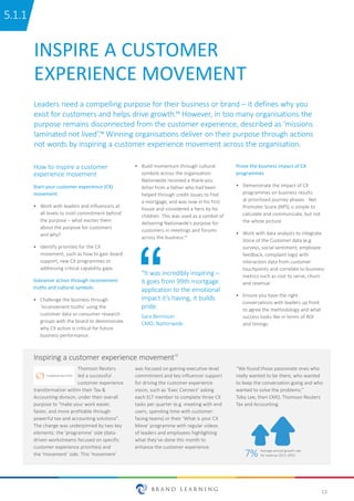 13
Thomson Reuters
led a successful
customer experience
transformation within their Tax &
Accounting division, under their overall
purpose to “make your work easier,
faster, and more profitable through
powerful tax and accounting solutions”.
The change was underpinned by two key
elements: the ‘programme’ side (data-
driven workstreams focused on specific
customer experience priorities) and
the ‘movement’ side. This ‘movement’
was focused on gaining executive-level
commitment and key influencer support
for driving the customer experience
vision, such as ‘Exec Connect’ asking
each ELT member to complete three CX
tasks per quarter (e.g. meeting with end
users, spending time with customer-
facing teams) or their ‘What is your CX
Move’ programme with regular videos
of leaders and employees highlighting
what they’ve done this month to
enhance the customer experience.
Inspiring a customer experience movement18
“We found those passionate ones who
really wanted to be there, who wanted
to keep the conversation going and who
wanted to solve the problems.”
Toby Lee, then CMO, Thomson Reuters
Tax and Accounting.
INSPIRE A CUSTOMER
EXPERIENCE MOVEMENT
How to inspire a customer
experience movement
Start your customer experience (CX)
movement
•	 Work with leaders and influencers at
all levels to instil commitment behind
the purpose – what excites them
about the purpose for customers
and why?
•	 Identify priorities for the CX
movement, such as how to gain board
support, new CX programmes or
addressing critical capability gaps.
Galvanise action through inconvenient
truths and cultural symbols
•	 Challenge the business through
‘inconvenient truths’ using the
customer data or consumer research
groups with the board to demonstrate
why CX action is critical for future
business performance.
•	 Build momentum through cultural
symbols across the organisation.
Nationwide received a thank-you
letter from a father who had been
helped through credit issues to find
a mortgage, and was now in his first
house and considered a hero by his
children. This was used as a symbol of
delivering Nationwide’s purpose for
customers in meetings and forums
across the business.17
Prove the business impact of CX
programmes
•	 Demonstrate the impact of CX
programmes on business results
at prioritised journey phases - Net
Promoter Score (NPS) is simple to
calculate and communicate, but not
the whole picture.
•	 Work with data analysts to integrate
Voice of the Customer data (e.g.
surveys, social sentiment, employee
feedback, complaint logs) with
interaction data from customer
touchpoints and correlate to business
metrics such as cost to serve, churn
and revenue.
•	 Ensure you have the right
conversations with leaders up front
to agree the methodology and what
success looks like in terms of ROI
and timings.
7% Average annual growth rate
for revenue 2013–2015
Leaders need a compelling purpose for their business or brand – it defines why you
exist for customers and helps drive growth.15 However, in too many organisations the
purpose remains disconnected from the customer experience, described as ‘missions
laminated not lived’.16 Winning organisations deliver on their purpose through actions
not words by inspiring a customer experience movement across the organisation.
“It was incredibly inspiring –
it goes from 99th mortgage
application to the emotional
impact it’s having, it builds
pride.
Sara Bennison
CMO, Nationwide
5.1.1
 