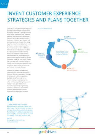 14
INVENT CUSTOMER EXPERIENCE
STRATEGIES AND PLANS TOGETHER
Through our work delivering strategy and
planning programmes across industries,
a common challenge is helping functions
break out of today’s practices and work
together to deliver truly differentiated
solutions. Winning organisations don’t
implement the same rigid strategy and
planning processes. Instead, they bring
together cross-functional teams to invent
the future customer experience first,
harnessing customer data and future
trends to envision the experience if the
brand purpose is fulfilled. Inventing
the future first breaks down existing
path dependencies, enabling teams to
identify future ‘passion points’ to delight
customers as well as ‘pain points’. Teams
can then work back from this future to
deliver more innovative strategies to both
unlock the opportunities of tomorrow
and address the issues of today.
Invention in strategy and execution
requires a more inventive approach to
customer journey mapping and strategy
development, and new capabilities
built into cross-functional teams.
‘Future state’ journey mapping too
often isn’t based on the right customer
data and foresight – it becomes
too formulaic rather than genuinely
inventive. i-Map is our approach for
inventing differentiated customer
experience strategies and initiatives.
“Clearly define the customer
experience you want to create and
back solve – if you’re clear on what a
great customer experience looks like,
you don’t get constrained by the way
the supply chain and systems are.
Will Orr
Managing Director, British Gas
Home Installations
PURPOSE-LED
POSITIONING
the future experience
the current
customer journey
gaps and set goals
strategies &
initiatives
INVENT
MAP
ANALYSE
PRIORITISE
Fig. 5: The i-MAP approach
15.1.2
 