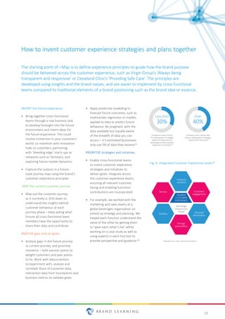 15
INVENT the future experience:
•	 Bring together cross-functional
teams through a real business task
to develop foresight into the future
environment and invent ideas for
the future experience. This could
involve immersion in your customers’
world, co-invention with innovation
hubs or customers, partnering
with ‘bleeding edge’ starts-ups or
networks such as Techstars, and
exploring future market dynamics.
•	 Capture the outputs in a future-
state journey map using the brand’s
customer experience principles.
MAP the current customer journey:
•	 Map out the customer journey
as it currently is. Drill down to
understand the insights behind
customer behaviour at each
journey phase – keep asking why?
Ensure all cross-functional team
members have the opportunity to
share their data and contribute.
ANALYSE gaps and set goals:
•	 Analyse gaps in the future journey
vs current journey, and prioritise
moments – both passion points to
delight customers and pain points
to fix. Work with data scientists
to experiment with, analyse and
correlate Voice of Customer data,
interaction data from touchpoints and
business metrics to validate goals.
•	 Apply predictive modelling to
forecast future outcomes, such as
multivariate regression or models
applied to data to predict future
behaviour. Be pragmatic with the
data available but equally aware
of the breadth of data you can
access – it’s estimated businesses
only use 5% of data they receive.19
PRIORITISE strategies and initiatives:
•	 Enable cross-functional teams
to invent customer experience
strategies and initiatives to
deliver goals. Integrate across
the customer experience levers,
ensuring all relevant customer
facing and enabling functions’
contributions are incorporated.
•	 For example, we worked with the
marketing and sales teams at a
global beverages organisation on
joined-up strategy and planning. We
helped each function understand the
value of the other by getting them
to 'wear each other’s hat' whilst
working on a case study as well as
using experts in each function to
provide perspective and guidance.20
Fig. 6: Integrated Customer Experience Levers*
Less than
30%
Over
40%
Companies involve HR and
IT in developing CX strategies
despite the importance of
technology and the employee
experience to CX impact
Companies don’t involve sales
teams in developing CX strategies
despite their criƟcal role
21
21
How to invent customer experience strategies and plans together
The starting point of i-Map is to define experience principles to guide how the brand purpose
should be delivered across the customer experience, such as Virgin Group’s ‘Always being
transparent and responsive’ or Cleveland Clinic’s ‘Providing Safe Care’. The principles are
developed using insights and the brand values, and are easier to implement by cross-functional
teams compared to traditional elements of a brand positioning such as the brand idea or essence.
Product/
soluƟons
Customer
engagement
Channel/
distribuƟon
Pricing/
promoƟons
Service
Visibility
DESIRED
CUSTOMER
EXPERIENCE
Technology
Infrastructure
People
*Example only - levers will vary by industry
 