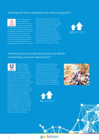 16
In 2012, Airbnb founder
Brian Chesky hired a
Pixar animator to create
illustrations of each stage
of the perfect Airbnb experience from
the perspective of hosts and guests from
‘browsing for the right place’ to ‘checking
out’. The illustrations were based on
the outputs of team-working sessions
to invent what this experience could be
at particular stages if Airbnb fulfilled its
purpose “To make people feel they can
belong anywhere in the world”. As Joseph
Unilever integrates
foresight and future
trends into category
teams’ planning and
ways of working, exploring emerging
trends, disruptors to those trends and
the implication at a category and product
level. As Bill Marshall, Global Director,
Human & Cultural Futures at Unilever
comments, “If you’re in a cross-functional
category team, the future trends are
baked into how that whole category
operates – we don’t just look at trends,
we also look at disruptors to those trends.
Looking at the disruptor enables you
to look at the trend quite differently.”
For example, whilst e-commerce is a
key trend, a disruptor to that trend is
that young people want to enjoy face-
to-face real experiences, and are happy
to enjoy indulgences within a balanced
lifestyle. Magnum has used this insight
to develop pop-up ‘Pleasure stores’
where consumers can make their own
Magnums in an experiential way.
92% Average annual growth rate
for revenue 2013–2015
6% Average annual growth rate
for revenue 2013–2015
Inventing the future experience for hosts and guests22
Zadeh, Airbnb Product VP explains, “It's
believing that the best experience will
always lead to the best outcomes. Putting
experience over any other consideration
will lead to good things.” And indeed
it has led to good things through
differentiated customer experiences
(from its one Airbnb event for hosts to
its recently launched Airbnb Trips app
offering location-based travel guides and
services) and impressive business growth,
with Airbnb now the most valuable
accommodations company in the world.
Harnessing future trends and solutions to deliver
outstanding consumer experiences23
Unilever also connects their category
and brand teams with the start-up
community and its own incubator
business, The Foundry. Teams brief The
Foundry on start-up solutions to enable
differentiated consumer experiences,
such as Knorr’s partnership with Digital
Genius to build Chef Wendy, an app
which uses AI and natural language
processing to provide dish suggestions
with Knorr based on recipe ingredients.
 