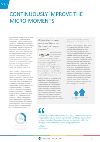 17
CONTINUOUSLY IMPROVE THE
MICRO-MOMENTS
Fixed planning and execution no longer
works in today’s dynamic external
environment. Equally, simply focusing
on agility is not enough; organisations
cannot simply evolve with the changing
environment, they must be proactive,
continuously improving plans and
execution at the micro-level. Google
has highlighted the concept of ‘micro-
moments’, demonstrating how the
customer journey has been fractured
into hundreds of real-time, micro-
moments. In those moments enabled
by mobile technology, customers
expect brands to address their
needs with real-time relevance.24
Whilst mobile is a key priority, there
needs to be a broader focus on all
micro-level interactions across the
customer experience. Cross-functional
teams need to collaborate to develop
micro-level plans, iterating execution
and adjusting the overall strategy
when needed. Stronger data analytics
and insight capability is critical to
drive this continuous improvement
of the micro-moments. Leaders must
enhance the data literacy of all teams
as well as data science capabilities
in analytics groups, enabling these
teams to experiment together with
real-time and standard data, explore
potential insights, and translate into
relevant, personalised experiences
for customers wherever they are.
To invent you have to experiment, and if you know in advance that
it’s going to work, it’s not an experiment. Most large organizations
embrace the idea of invention, but are not willing to suffer the
string of failed experiments necessary to get there.
Jeff Bezos
CEO, Amazon
Amazon’s mission
is to be the Earth’s
most customer-
centric company, empowered by
autonomous teams and an obsessive
focus on delivering better for
customers. Amazon leads the way
through inventive strategies (Amazon
Prime Video, Amazon Fresh, Amazon
Dash to name but a recent few), but
is equally obsessed with continuously
improving the micro-moments.
Amazon focuses on thousands of use
cases (interactions between users
and the system) and treats every
single customer use case differently.
Machine learning, data analysis and
insight is applied to understand user
behaviour in micro-moments across
the customer journey (from exploring
new products to making purchases)
enabling Amazon to target users with
highly relevant content and personalised
recommendations such as ‘related to
items you’ve viewed’ and ‘new for you’.
Amazon’s multi-disciplinary teams focus
on these detailed use cases through
intensive weekly meetings in which
they interrogate complex data sets.
They focus heavily on measuring inputs
as well as outputs such as customer
advocacy and growth, in particular their
priorities – selection, competitive pricing
and service delivery. One of Amazon’s
leadership principles is ‘deep dive’, with
leaders expected to stay connected
to the detail, audit frequently, and be
sceptical when metrics and anecdotes
differ. Leaders at Amazon are expected
to embrace complexity and treat each
use case on merit. This obsession comes
from Jeff Bezos himself, who still sends
‘question mark’ emails to his teams
when he notices details of the execution
that aren’t right for customers.
Only
23%
Companies strongly agree that
funcƟons work together to
conƟnuously improve every aspect
of the customer experience25
Obsessively improving
customers’ lives across
the micro- and macro-
moments26
21% Average annual growth rate
for revenue 2013–2015
5.1.35.1.3
 
