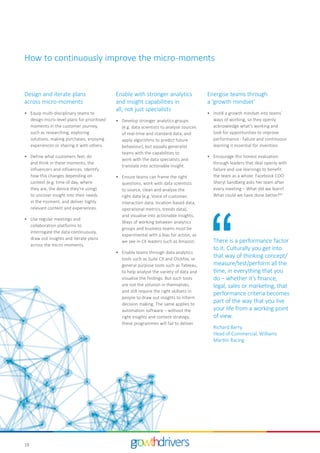 18
Energise teams through
a ‘growth mindset’
•	 Instill a growth mindset into teams’
ways of working, so they openly
acknowledge what’s working and
look for opportunities to improve
performance - failure and continuous
learning is essential for invention.
•	 Encourage this honest evaluation
through leaders that deal openly with
failure and use learnings to benefit
the team as a whole. Facebook COO
Sheryl Sandberg asks her team after
every meeting – What did we learn?
What could we have done better?27
Design and iterate plans
across micro-moments
•	 Equip multi-disciplinary teams to
design micro-level plans for prioritised
moments in the customer journey,
such as researching, exploring
solutions, making purchases, enjoying
experiences or sharing it with others.
•	 Define what customers feel, do
and think in these moments, the
influencers and influences. Identify
how this changes depending on
context (e.g. time of day, where
they are, the device they’re using)
to uncover insight into their needs
in the moment, and deliver highly
relevant content and experiences.
•	 Use regular meetings and
collaboration platforms to
interrogate the data continuously,
draw out insights and iterate plans
across the micro-moments.
There is a performance factor
to it. Culturally you get into
that way of thinking concept/
measure/test/perform all the
time, in everything that you
do – whether it’s finance,
legal, sales or marketing, that
performance criteria becomes
part of the way that you live
your life from a working point
of view.
Richard Berry
Head of Commercial, Williams
Martini Racing
Enable with stronger analytics
and insight capabilities in
all, not just specialists
•	 Develop stronger analytics groups
(e.g. data scientists to analyse sources
of real-time and standard data, and
apply algorithms to predict future
behaviour), but equally generalist
teams with the capabilities to
work with the data specialists and
translate into actionable insight.
•	 Ensure teams can frame the right
questions, work with data scientists
to source, clean and analyse the
right data (e.g. Voice of customer,
interaction data, location-based data,
operational metrics, trends data),
and visualise into actionable insights.
Ways of working between analytics
groups and business teams must be
experimental with a bias for action, as
we see in CX leaders such as Amazon.
•	 Enable teams through data analytics
tools such as Suite CX and Clickfox, or
general purpose tools such as Tableau,
to help analyse the variety of data and
visualise the findings. But such tools
are not the solution in themselves,
and still require the right skillsets in
people to draw out insights to inform
decision making. The same applies to
automation software – without the
right insights and content strategy,
these programmes will fail to deliver.
How to continuously improve the micro-moments
 
