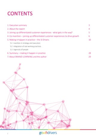 2
1. Executive summary		 3
2. About the report		 4
3.	Joining up differentiated customer experiences - what gets in the way? 		 5
4. Co-invention – joining up differentiated customer experiences to drive growth		 6
5. Making it happen in practice – the 3i Drivers		 10
	5.1 Invention in strategy and execution
	5.2 Integration of real working practices
	 5.3 Ingenuity of people
6. Summary – making it happen in practice 		 28
7. About BRAND LEARNING and the author		 29
CONTENTS
 