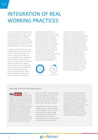 20
INTEGRATION OF REAL
WORKING PRACTICES
Invention in strategy and execution is the
critical first driver, but we see too many
strategies fail without the right culture,
structures and processes to enable
success in practice. Joined-up customer
experience strategy and execution needs
to be enabled by the integration of real
working practices across the organisation.
A range of organisational structures are
employed by businesses from hierarchical
to flat, matrixed and holocratic, and
most on a spectrum in between. The
structure depends on your strategy and
culture; there isn’t a one-size-fits-all
solution – holocracy works for customer
experience leaders such as Zappos,
whilst for others this self-management
model just isn’t right. In our experience,
success in joining up outstanding
customer experiences doesn’t start
with an overhaul of the organogram,
which can create a lot of upheaval.
Rather the focus needs to be on
integrating real work practices – how
the real work gets done in the business,
designed around the real needs of
customers, employees and partners
across the experience. We see too
many customer experience strategies
fail in execution because structures
and procedures do not reflect these
real needs. Consequently, continuous
organisation restructures fail to
empower teams to deliver for customers
in practice, and end up creating
even more complexity, bureaucracy
and disempowered employees.29
The first issue is that structures and
processes are not designed around
customers as people, based on empathy
into their real needs and broader lives
rather than simply their transactions with
a company. Secondly, these structures
and processes don’t address the real
needs of the other key group of people
involved – your employees and partners.
The employee experience and customer
experience are inextricably linked;
your people and partners need to be
empowered to perform at their best
to deliver your customer experience
goals. A further barrier is discrepancies
in culture across functions. Silos are at
root a cultural issue; if people’s values
and behaviours conflict, it is difficult
for any structure or process to enable
them to work in a joined-up way.
The fast-
paced world of
broadcast journalism provides useful
insights on joining up ways of working
to deliver a distinctive experience. Sky
News is focused on being the ‘first for
breaking news’, and needs to ensure
its input teams (reporters, cameramen,
field producers, and home/foreign
desks) work collaboratively at pace
with the output programme teams
for each show such as Sky Sunrise,
Live at 5 and News at 10. There is high
risk of silos and tensions between the
input teams who research and craft
stories in the field, and the programme
teams who package and edit them for
broadcast. Equally each programme
team is set up to operate separately to
deliver distinctive angles on the news
for their slots in the news schedule.
To enable joined-up ways of working,
‘package producers’ were brought in
to play ‘integration’ roles, overseeing
all the raw material inputs coming
in between the news desk and the
programme teams. They had an
understanding of both the output side
but also the inputs, and were often
sent out into the field to understand
what raw stories are coming in. The
input and output teams also interact
at high frequency to enable evolution
of stories through the day – a strategy
meeting at the start of each day, five
meetings through the day and continuous
dialogue across instant messaging
platforms. Leaders at Sky News are
expected to be agile, with the ability
to anticipate opportunities and change
direction based on emerging stories.
Learnings from the Sky Newsroom30
350%
Increase in procedures
and verƟcal layers
13%
Of the global workforce feel
involved in their workplace
up to only
29 29
15.2
 