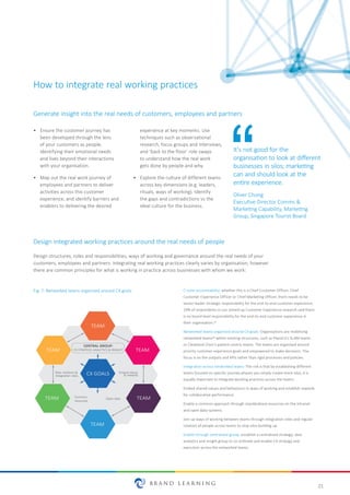 21
How to integrate real working practices
•	 Ensure the customer journey has
been developed through the lens
of your customers as people,
identifying their emotional needs
and lives beyond their interactions
with your organisation.
•	 Map out the real work journey of
employees and partners to deliver
activities across this customer
experience, and identify barriers and
enablers to delivering the desired
experience at key moments. Use
techniques such as observational
research, focus groups and interviews,
and ‘back to the floor’ role swaps
to understand how the real work
gets done by people and why.
•	 Explore the culture of different teams
across key dimensions (e.g. leaders,
rituals, ways of working). Identify
the gaps and contradictions vs the
ideal culture for the business.
Design structures, roles and responsibilities, ways of working and governance around the real needs of your
customers, employees and partners. Integrating real working practices clearly varies by organisation, however
there are common principles for what is working in practice across businesses with whom we work:
C-suite accountability: whether this is a Chief Customer Officer, Chief
Customer Experience Officer or Chief Marketing Officer, there needs to be
senior leader strategic responsibility for the end-to-end customer experience.
29% of respondents in our Joined-up Customer Experience research said there
is no board level responsibility for the end-to-end customer experience in
their organisation.31
Networked teams organised around CX goals: Organisations are mobilising
networked teams32 within existing structures, such as PepsiCo’s SLAM teams
or Cleveland Clinic’s patient-centric teams. The teams are organised around
priority customer experience goals and empowered to make decisions. The
focus is on the outputs and KPIs rather than rigid processes and policies.
Integration across networked teams: The risk is that by establishing different
teams focused on specific journey phases you simply create more silos; it is
equally important to integrate working practices across the teams:
Embed shared values and behaviours in ways of working and establish rewards
for collaborative performance.
Enable a common approach through standardised resources on the intranet
and open data systems.
Join up ways of working between teams through integration roles and regular
rotation of people across teams to stop silos building up.
Enable through centralised group: establish a centralised strategy, data
analytics and insight group to co-ordinate and enable CX strategy and
execution across the networked teams.
It's not good for the
organisation to look at different
businesses in silos; marketing
can and should look at the
entire experience.
Oliver Chong
Executive Director Comms &
Marketing Capability, Marketing
Group, Singapore Tourist Board
Design integrated working practices around the real needs of people
Generate insight into the real needs of customers, employees and partners
Shared values
& rewards
TEAM
TEAM
TEAM
TEAM
TEAM
TEAM
Role rotaƟons &
IntegraƟon roles
Common
resources
Open data
CENTRAL GROUP:
CX STRATEGY, ANALYTICS & INSIGHT
CX GOALS
Fig. 7: Networked teams organised around CX goals
 